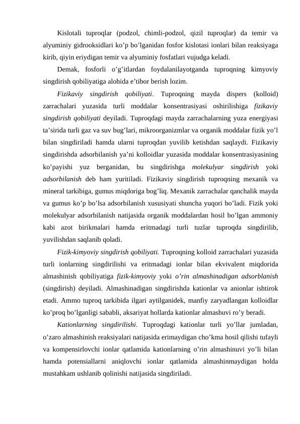 Kislotali  tuproqlar  (podzol,  chimli-podzol,  qizil  tuproqlar)  da  temir  va
alyuminiy gidrooksidlari ko’p bo’lganidan fosfor kislotasi ionlari bilan reaksiyaga
kirib, qiyin eriydigan temir va alyuminiy fosfatlari vujudga keladi.
Demak,  fosforli  o’g’itlardan  foydalanilayotganda  tuproqning  kimyoviy
singdirish qobiliyatiga alohida e’tibor berish lozim.
Fizikaviy  singdirish  qobiliyati.  Tuproqning  mayda  dispers  (kolloid)
zarrachalari  yuzasida  turli  moddalar  konsentrasiyasi  oshirilishiga  fizikaviy
singdirish qobiliyati deyiladi. Tuproqdagi mayda zarrachalarning yuza energiyasi
ta’sirida turli gaz va suv bug’lari, mikroorganizmlar va organik moddalar fizik yo’l
bilan singdiriladi hamda ularni tuproqdan yuvilib ketishdan saqlaydi. Fizikaviy
singdirishda adsorbilanish ya’ni kolloidlar yuzasida moddalar konsentrasiyasining
ko’payishi  yuz  berganidan,  bu  singdirishga  molekulyar  singdirish yoki
adsorbilanish deb ham yuritiladi. Fizikaviy singdirish tuproqning mexanik va
mineral tarkibiga, gumus miqdoriga bog’liq. Mexanik zarrachalar qanchalik mayda
va gumus ko’p bo’lsa adsorbilanish xususiyati shuncha yuqori bo’ladi. Fizik yoki
molekulyar adsorbilanish natijasida organik moddalardan hosil bo’lgan ammoniy
kabi  azot  birikmalari  hamda  eritmadagi  turli  tuzlar  tuproqda  singdirilib,
yuvilishdan saqlanib qoladi.
Fizik-kimyoviy singdirish qobiliyati. Tuproqning kolloid zarrachalari yuzasida
turli  ionlarning  singdirilishi  va  eritmadagi  ionlar  bilan  ekvivalent  miqdorida
almashinish qobiliyatiga  fizik-kimyoviy yoki  o’rin almashinadigan adsorblanish
(singdirish) deyiladi. Almashinadigan singdirishda kationlar va anionlar ishtirok
etadi. Ammo tuproq tarkibida ilgari aytilganidek, manfiy zaryadlangan kolloidlar
ko’proq bo’lganligi sababli, aksariyat hollarda kationlar almashuvi ro’y beradi.
Kationlarning  singdirilishi.  Tuproqdagi  kationlar  turli  yo’llar  jumladan,
o’zaro almashinish reaksiyalari natijasida erimaydigan cho’kma hosil qilishi tufayli
va kompensirlovchi ionlar qatlamida kationlarning o’rin almashinuvi yo’li bilan
hamda  potensiallarni  aniqlovchi  ionlar  qatlamida  almashinmaydigan  holda
mustahkam ushlanib qolinishi natijasida singdiriladi.

