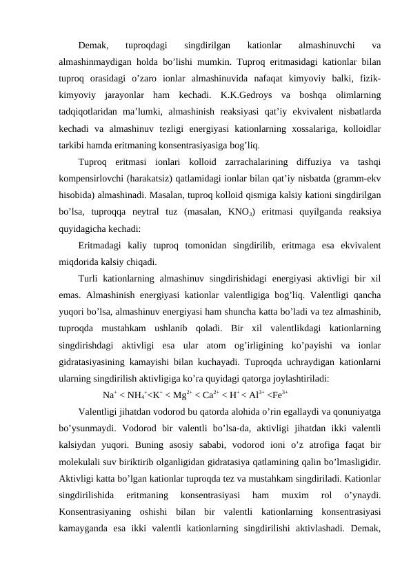 Demak,  tuproqdagi  singdirilgan  kationlar  almashinuvchi  va
almashinmaydigan holda bo’lishi mumkin. Tuproq eritmasidagi kationlar bilan
tuproq  orasidagi  o’zaro  ionlar  almashinuvida  nafaqat  kimyoviy  balki,  fizik-
kimyoviy  jarayonlar  ham  kechadi.  K.K.Gedroys  va  boshqa  olimlarning
tadqiqotlaridan  ma’lumki,  almashinish  reaksiyasi  qat’iy  ekvivalent  nisbatlarda
kechadi  va  almashinuv  tezligi  energiyasi  kationlarning  xossalariga,  kolloidlar
tarkibi hamda eritmaning konsentrasiyasiga bog’liq.
Tuproq  eritmasi  ionlari  kolloid  zarrachalarining  diffuziya  va  tashqi
kompensirlovchi (harakatsiz) qatlamidagi ionlar bilan qat’iy nisbatda (gramm-ekv
hisobida) almashinadi. Masalan, tuproq kolloid qismiga kalsiy kationi singdirilgan
bo’lsa,  tuproqqa  neytral  tuz  (masalan,  KNO3)  eritmasi  quyilganda  reaksiya
quyidagicha kechadi: 
Eritmadagi  kaliy  tuproq  tomonidan  singdirilib,  eritmaga  esa  ekvivalent
miqdorida kalsiy chiqadi. 
Turli  kationlarning almashinuv  singdirishidagi  energiyasi  aktivligi  bir  xil
emas. Almashinish energiyasi kationlar valentligiga bog’liq. Valentligi qancha
yuqori bo’lsa, almashinuv energiyasi ham shuncha katta bo’ladi va tez almashinib,
tuproqda  mustahkam  ushlanib  qoladi.  Bir  xil  valentlikdagi  kationlarning
singdirishdagi  aktivligi  esa  ular  atom  og’irligining  ko’payishi  va  ionlar
gidratasiyasining kamayishi bilan kuchayadi. Tuproqda uchraydigan kationlarni
ularning singdirilish aktivligiga ko’ra quyidagi qatorga joylashtiriladi:
Na+ < NH4
+<K+ < Mg2+ < Ca2+ < H+ < Al3+ <Fe3+
Valentligi jihatdan vodorod bu qatorda alohida o’rin egallaydi va qonuniyatga
bo’ysunmaydi.  Vodorod  bir  valentli  bo’lsa-da,  aktivligi  jihatdan  ikki  valentli
kalsiydan  yuqori.  Buning  asosiy  sababi,  vodorod  ioni  o’z  atrofiga  faqat  bir
molekulali suv biriktirib olganligidan gidratasiya qatlamining qalin bo’lmasligidir.
Aktivligi katta bo’lgan kationlar tuproqda tez va mustahkam singdiriladi. Kationlar
singdirilishida  eritmaning  konsentrasiyasi  ham  muxim  rol  o’ynaydi.
Konsentrasiyaning  oshishi  bilan  bir  valentli  kationlarning  konsentrasiyasi
kamayganda  esa  ikki  valentli  kationlarning  singdirilishi  aktivlashadi.  Demak,
