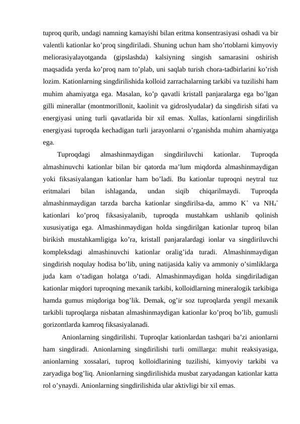tuproq qurib, undagi namning kamayishi bilan eritma konsentrasiyasi oshadi va bir
valentli kationlar ko’proq singdiriladi. Shuning uchun ham sho’rtoblarni kimyoviy
meliorasiyalayotganda  (gipslashda)  kalsiyning  singish  samarasini  oshirish
maqsadida yerda ko’proq nam to’plab, uni saqlab turish chora-tadbirlarini ko’rish
lozim. Kationlarning singdirilishida kolloid zarrachalarning tarkibi va tuzilishi ham
muhim ahamiyatga ega. Masalan, ko’p qavatli kristall panjaralarga ega bo’lgan
gilli minerallar (montmorillonit, kaolinit va gidroslyudalar) da singdirish sifati va
energiyasi uning turli qavatlarida bir xil emas. Xullas, kationlarni singdirilish
energiyasi tuproqda kechadigan turli jarayonlarni o’rganishda muhim ahamiyatga
ega.
Tuproqdagi  almashinmaydigan  singdiriluvchi  kationlar.
 Tuproqda
almashinuvchi kationlar bilan bir qatorda ma’lum miqdorda almashinmaydigan
yoki fiksasiyalangan  kationlar  ham bo’ladi. Bu kationlar  tuproqni  neytral  tuz
eritmalari  bilan  ishlaganda,  undan  siqib  chiqarilmaydi.  Tuproqda
almashinmaydigan  tarzda  barcha  kationlar  singdirilsa-da,  ammo  K+ va  NH4
+
kationlari  ko’proq  fiksasiyalanib,  tuproqda  mustahkam  ushlanib  qolinish
xususiyatiga ega. Almashinmaydigan holda singdirilgan kationlar tuproq bilan
birikish mustahkamligiga ko’ra, kristall  panjaralardagi ionlar va singdiriluvchi
kompleksdagi  almashinuvchi  kationlar  oralig’ida  turadi.  Almashinmaydigan
singdirish noqulay hodisa bo’lib, uning natijasida kaliy va ammoniy o’simliklarga
juda  kam  o’tadigan  holatga  o’tadi.  Almashinmaydigan  holda  singdiriladigan
kationlar miqdori tuproqning mexanik tarkibi, kolloidlarning mineralogik tarkibiga
hamda gumus miqdoriga bog’lik. Demak, og’ir soz tuproqlarda yengil mexanik
tarkibli tuproqlarga nisbatan almashinmaydigan kationlar ko’proq bo’lib, gumusli
gorizontlarda kamroq fiksasiyalanadi.
Anionlarning singdirilishi. Tuproqlar kationlardan tashqari ba’zi anionlarni
ham  singdiradi.  Anionlarning  singdirilishi  turli  omillarga:  muhit  reaksiyasiga,
anionlarning  xossalari,  tuproq  kolloidlarining  tuzilishi,  kimyoviy  tarkibi  va
zaryadiga bog’liq. Anionlarning singdirilishida musbat zaryadangan kationlar katta
rol o’ynaydi. Anionlarning singdirilishida ular aktivligi bir xil emas. 
