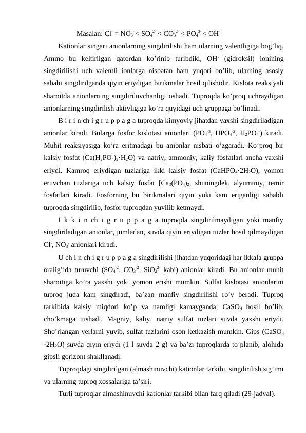 Masalan: Cl- = NO3
- < SO4
2- < CO3
2- < PO4
3- < OH-
Kationlar singari anionlarning singdirilishi ham ularning valentligiga bog’liq.
Ammo  bu  keltirilgan  qatordan  ko’rinib  turibdiki,  OH- (gidroksil)  ionining
singdirilishi uch valentli ionlarga nisbatan ham yuqori bo’lib, ularning asosiy
sababi singdirilganda qiyin eriydigan birikmalar hosil qilishidir. Kislota reaksiyali
sharoitda anionlarning singdiriluvchanligi oshadi. Tuproqda ko’proq uchraydigan
anionlarning singdirilish aktivligiga ko’ra quyidagi uch gruppaga bo’linadi.
B i r i n ch i g r u p p a g a tuproqda kimyoviy jihatdan yaxshi singdiriladigan
anionlar kiradi. Bularga fosfor kislotasi anionlari (PO4
-3, HPO4
-2, H2PO4
-) kiradi.
Muhit reaksiyasiga ko’ra eritmadagi bu anionlar nisbati o’zgaradi. Ko’proq bir
kalsiy fosfat (Ca(H2PO4)2·H2O) va natriy, ammoniy, kaliy fosfatlari ancha yaxshi
eriydi. Kamroq eriydigan tuzlariga ikki  kalsiy fosfat  (CaHPO4·2H2O), yomon
eruvchan tuzlariga uch kalsiy fosfat  [Ca3(PO4)2, shuningdek, alyuminiy, temir
fosfatlari  kiradi.  Fosforning  bu  birikmalari  qiyin  yoki  kam  eriganligi  sababli
tuproqda singdirilib, fosfor tuproqdan yuvilib ketmaydi.
I k k i n ch i g r u p p a g a tuproqda singdirilmaydigan yoki manfiy
singdiriladigan anionlar, jumladan, suvda qiyin eriydigan tuzlar hosil qilmaydigan
Cl-, NO3
- anionlari kiradi. 
U ch i n ch i g r u p p a g a singdirilishi jihatdan yuqoridagi har ikkala gruppa
oralig’ida turuvchi (SO4
-2, CO3
-2, SiO2
2- kabi) anionlar kiradi. Bu anionlar muhit
sharoitiga ko’ra yaxshi yoki yomon erishi mumkin. Sulfat kislotasi anionlarini
tuproq  juda  kam  singdiradi,  ba’zan  manfiy  singdirilishi  ro’y  beradi.  Tuproq
tarkibida  kalsiy  miqdori  ko’p  va  namligi  kamayganda,  CaSO4  hosil  bo’lib,
cho’kmaga  tushadi.  Magniy,  kaliy,  natriy  sulfat  tuzlari  suvda  yaxshi  eriydi.
Sho’rlangan yerlarni yuvib, sulfat tuzlarini oson ketkazish mumkin. Gips (CaSO4
·2H2O) suvda qiyin eriydi (1 l suvda 2 g) va ba’zi tuproqlarda to’planib, alohida
gipsli gorizont shakllanadi.
Tuproqdagi singdirilgan (almashinuvchi) kationlar tarkibi, singdirilish sig’imi
va ularning tuproq xossalariga ta’siri.
Turli tuproqlar almashinuvchi kationlar tarkibi bilan farq qiladi (29-jadval).

