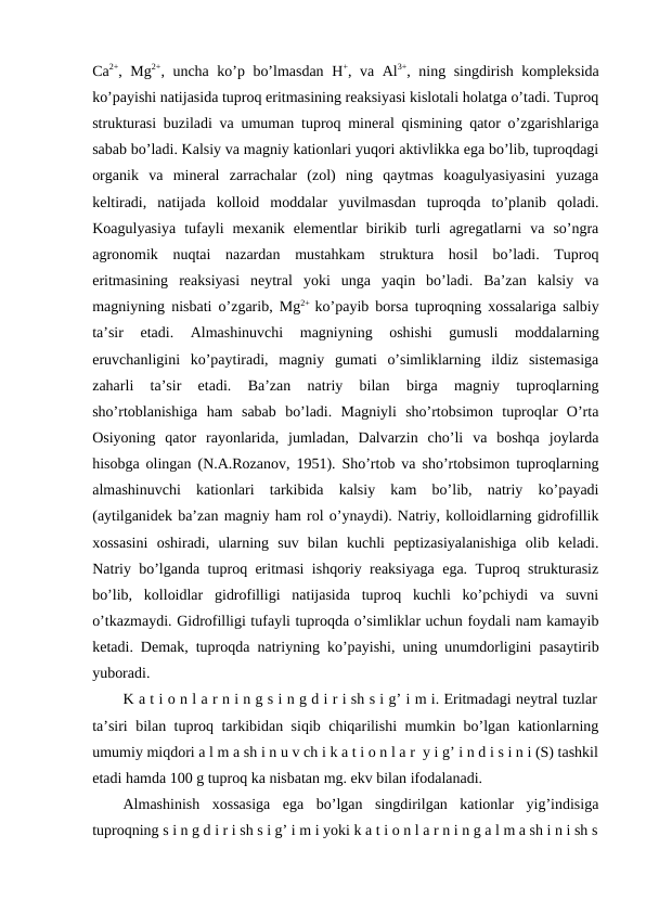 Ca2+, Mg2+, uncha ko’p bo’lmasdan H+, va Al3+, ning singdirish kompleksida
ko’payishi natijasida tuproq eritmasining reaksiyasi kislotali holatga o’tadi. Tuproq
strukturasi buziladi va umuman tuproq mineral qismining qator o’zgarishlariga
sabab bo’ladi. Kalsiy va magniy kationlari yuqori aktivlikka ega bo’lib, tuproqdagi
organik  va  mineral  zarrachalar  (zol)  ning  qaytmas  koagulyasiyasini  yuzaga
keltiradi,  natijada  kolloid  moddalar  yuvilmasdan  tuproqda  to’planib  qoladi.
Koagulyasiya  tufayli  mexanik  elementlar  birikib  turli  agregatlarni  va  so’ngra
agronomik  nuqtai  nazardan  mustahkam  struktura  hosil  bo’ladi.  Tuproq
eritmasining  reaksiyasi  neytral  yoki  unga  yaqin  bo’ladi.  Ba’zan  kalsiy  va
magniyning nisbati o’zgarib, Mg2+  ko’payib borsa tuproqning xossalariga salbiy
ta’sir  etadi.  Almashinuvchi  magniyning  oshishi  gumusli  moddalarning
eruvchanligini  ko’paytiradi,  magniy  gumati  o’simliklarning  ildiz  sistemasiga
zaharli  ta’sir  etadi.  Ba’zan  natriy  bilan  birga  magniy  tuproqlarning
sho’rtoblanishiga  ham  sabab  bo’ladi.  Magniyli  sho’rtobsimon  tuproqlar  O’rta
Osiyoning  qator  rayonlarida,  jumladan,  Dalvarzin  cho’li  va  boshqa  joylarda
hisobga olingan (N.A.Rozanov, 1951). Sho’rtob va sho’rtobsimon tuproqlarning
almashinuvchi  kationlari  tarkibida  kalsiy  kam  bo’lib,  natriy  ko’payadi
(aytilganidek ba’zan magniy ham rol o’ynaydi). Natriy, kolloidlarning gidrofillik
xossasini  oshiradi,  ularning  suv  bilan  kuchli  peptizasiyalanishiga  olib  keladi.
Natriy bo’lganda tuproq eritmasi ishqoriy reaksiyaga ega. Tuproq strukturasiz
bo’lib,  kolloidlar  gidrofilligi  natijasida  tuproq  kuchli  ko’pchiydi  va  suvni
o’tkazmaydi. Gidrofilligi tufayli tuproqda o’simliklar uchun foydali nam kamayib
ketadi. Demak, tuproqda natriyning ko’payishi, uning unumdorligini pasaytirib
yuboradi.
K a t i o n l a r n i n g s i n g d i r i sh s i g’ i m i. Eritmadagi neytral tuzlar
ta’siri bilan tuproq tarkibidan siqib chiqarilishi mumkin bo’lgan kationlarning
umumiy miqdori a l m a sh i n u v ch i k a t i o n l a r  y i g’ i n d i s i n i (S) tashkil
etadi hamda 100 g tuproq ka nisbatan mg. ekv bilan ifodalanadi.
Almashinish  xossasiga  ega  bo’lgan  singdirilgan  kationlar  yig’indisiga
tuproqning s i n g d i r i sh s i g’ i m i yoki k a t i o n l a r n i n g a l m a sh i n i sh s
