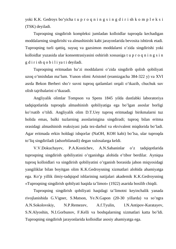yoki K.K. Gedroys bo’yicha t u p r o q n i n g s i n g d i r i sh k o m p l e k s i
(TSK) deyiladi.
Tuproqning singdirish kompleksi jumladan kolloidlar tuproqda kechadigan
moddalarning singdirishi va almashinishi kabi jarayonlarida bevosita ishtirok etadi.
Tuproqning turli qattiq, suyuq va gazsimon moddalarni o’zida singdirishi yoki
kolloidlar yuzasida ular konsentrasiyasini oshirish xossasiga t u p r o q n i n g s i n
g d i r i sh q o b i l i ya t i deyiladi.
Tuproqning eritmadan ba’zi moddalarni o’zida singdirib qolish qobiliyati
uzoq o’tmishdan ma’lum. Yunon olimi Aristotel (eramizgacha 384-322 y) va XVI
asrda Bekon Berberi sho’r suvni tuproq qatlamlari orqali o’tkazib, chuchuk suv
olish tajribalarini o’tkazadi.
Angliyalik  olimlar  Tompson  va  Spens  1845  yilda  dastlabki  laboratoriya
tadqiqotlarida  tuproqda  almashinish  qobiliyatiga  ega  bo’lgan  asoslar  borligi
ko’rsatib  o’tildi.  Angliyalik olim  D.T.Uey  tuproq  eritmadagi  birikmalarni  tuz
holida  emas,  balki  tuzlarning  asoslarinigina  singdiradi;  tuproq  bilan  eritma
orasidagi almashinish reaksiyasi juda tez-darhol va ekvivalent miqdorida bo’ladi.
Agar eritmada erkin holdagi ishqorlar (NaOH, KOH kabi) bo’lsa, ular tuproqda
to’liq singdiriladi (adsorbilanadi) degan xulosalarga keldi.
V.V.Dokuchayev,  P.A.Kostichev,  A.N.Sabaninlar  o’z  tadqiqotlarida
tuproqning singdirish qobiliyatini o’rganishga alohida e’tibor berdilar. Ayniqsa
tuproq kolloidlari va singdirish qobiliyatini o’rganish borasida jahon miqyosidagi
yangiliklar bilan boyitgan olim K.K.Gedroysning xizmatlari alohida ahamiyatga
ega. Ko’p yillik ilmiy-tadqiqod ishlarining natijalari akademik K.K.Gedroysning
«Tuproqning singdirish qobilyati haqida ta’limot» (1922) asarida bosilib chiqdi.
Tuproqning  singdirish  qobiliyati  haqidagi  ta’limotni  keyinchalik  yanada
rivojlanishida  G.Vigner,  S.Matson,  Ye.N.Gapon  (20-30  yillarda)  va  so’ngra
A.N.Sokolovskiy,
 
N.P.Remezev,
 
A.f.Tyulin,
 
I.N.Antipov-Karatayev,
S.N.Alyoshin, N.I.Gorbunov, F.Kelli  va boshqalarning xizmatlari  katta bo’ldi.
Tuproqning singdirish jarayonlarida kolloidlar asosiy ahamiyatga ega.
