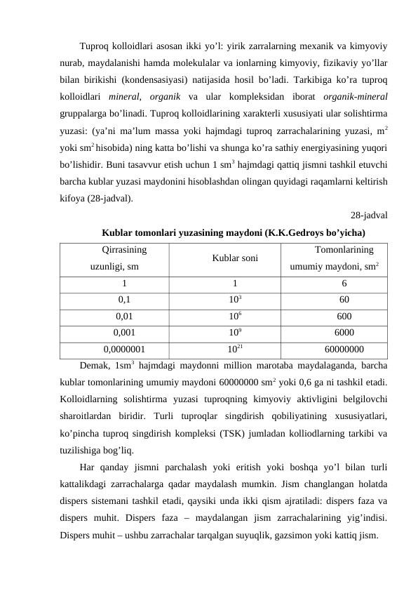 Tuproq kolloidlari asosan ikki yo’l: yirik zarralarning mexanik va kimyoviy
nurab, maydalanishi hamda molekulalar va ionlarning kimyoviy, fizikaviy yo’llar
bilan birikishi (kondensasiyasi) natijasida hosil bo’ladi. Tarkibiga ko’ra tuproq
kolloidlari  mineral,  organik  va  ular  kompleksidan  iborat  organik-mineral
gruppalarga bo’linadi. Tuproq kolloidlarining xarakterli xususiyati ular solishtirma
yuzasi: (ya’ni ma’lum massa yoki hajmdagi tuproq zarrachalarining yuzasi, m2
yoki sm2 hisobida) ning katta bo’lishi va shunga ko’ra sathiy energiyasining yuqori
bo’lishidir. Buni tasavvur etish uchun 1 sm3 hajmdagi qattiq jismni tashkil etuvchi
barcha kublar yuzasi maydonini hisoblashdan olingan quyidagi raqamlarni keltirish
kifoya (28-jadval).
28-jadval
Kublar tomonlari yuzasining maydoni (K.K.Gedroys bo’yicha)
Qirrasining
uzunligi, sm
Kublar soni
Tomonlarining
umumiy maydoni, sm2
1
1
6
0,1
103
60
0,01
106
600
0,001
109
6000
0,0000001
1021
60000000
Demak, 1sm3 hajmdagi maydonni million marotaba maydalaganda, barcha
kublar tomonlarining umumiy maydoni 60000000 sm2 yoki 0,6 ga ni tashkil etadi.
Kolloidlarning  solishtirma  yuzasi  tuproqning  kimyoviy  aktivligini  belgilovchi
sharoitlardan  biridir.  Turli  tuproqlar  singdirish  qobiliyatining  xususiyatlari,
ko’pincha tuproq singdirish kompleksi (TSK) jumladan kolliodlarning tarkibi va
tuzilishiga bog’liq.
Har  qanday  jismni  parchalash  yoki  eritish  yoki  boshqa  yo’l  bilan  turli
kattalikdagi zarrachalarga qadar maydalash mumkin. Jism changlangan holatda
dispers sistemani tashkil etadi, qaysiki unda ikki qism ajratiladi: dispers faza va
dispers  muhit.  Dispers  faza  –  maydalangan  jism  zarrachalarining  yig’indisi.
Dispers muhit – ushbu zarrachalar tarqalgan suyuqlik, gazsimon yoki kattiq jism.
