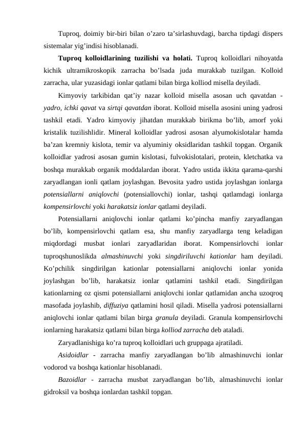 Tuproq, doimiy bir-biri bilan o’zaro ta’sirlashuvdagi, barcha tipdagi dispers
sistemalar yig’indisi hisoblanadi.
Tuproq kolloidlarining tuzilishi va holati. Tuproq kolloidlari nihoyatda
kichik  ultramikroskopik  zarracha  bo’lsada  juda  murakkab  tuzilgan.  Kolloid
zarracha, ular yuzasidagi ionlar qatlami bilan birga kolliod misella deyiladi.
Kimyoviy tarkibidan qat’iy nazar  kolloid misella  asosan  uch qavatdan -
yadro, ichki qavat va sirtqi qavatdan iborat. Kolloid misella asosini uning yadrosi
tashkil  etadi.  Yadro  kimyoviy  jihatdan  murakkab  birikma  bo’lib,  amorf  yoki
kristalik tuzilishlidir. Mineral kolloidlar yadrosi asosan alyumokislotalar hamda
ba’zan kremniy kislota, temir va alyuminiy oksidlaridan tashkil topgan. Organik
kolloidlar yadrosi asosan gumin kislotasi, fulvokislotalari, protein, kletchatka va
boshqa murakkab organik moddalardan iborat. Yadro ustida ikkita qarama-qarshi
zaryadlangan ionli qatlam joylashgan. Bevosita yadro ustida joylashgan ionlarga
potensiallarni  aniqlovchi (potensiallovchi)  ionlar,  tashqi  qatlamdagi  ionlarga
kompensirlovchi yoki harakatsiz ionlar qatlami deyiladi.
Potensiallarni  aniqlovchi  ionlar  qatlami  ko’pincha  manfiy  zaryadlangan
bo’lib,  kompensirlovchi  qatlam  esa,  shu  manfiy  zaryadlarga  teng  keladigan
miqdordagi  musbat  ionlari  zaryadlaridan  iborat.  Kompensirlovchi  ionlar
tuproqshunoslikda  almashinuvchi yoki  singdiriluvchi  kationlar ham  deyiladi.
Ko’pchilik  singdirilgan  kationlar  potensiallarni  aniqlovchi  ionlar  yonida
joylashgan  bo’lib,  harakatsiz  ionlar  qatlamini  tashkil  etadi.  Singdirilgan
kationlarning oz qismi potensiallarni aniqlovchi ionlar qatlamidan ancha uzoqroq
masofada joylashib, diffuziya qatlamini hosil qiladi. Misella yadrosi potensiallarni
aniqlovchi ionlar qatlami bilan birga granula deyiladi. Granula kompensirlovchi
ionlarning harakatsiz qatlami bilan birga kolliod zarracha deb ataladi. 
Zaryadlanishiga ko’ra tuproq kolloidlari uch gruppaga ajratiladi.
Asidoidlar -  zarracha  manfiy  zaryadlangan  bo’lib  almashinuvchi  ionlar
vodorod va boshqa kationlar hisoblanadi.
Bazoidlar -  zarracha  musbat  zaryadlangan  bo’lib,  almashinuvchi  ionlar
gidroksil va boshqa ionlardan tashkil topgan.
