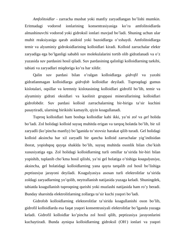 Amfolitoidlar - zarracha musbat yoki manfiy zaryadlangan bo’lishi mumkin.
Eritmadagi  vodorod  ionlarining  konsentrasiyasiga  ko’ra  amfolitoidlarda
almashinuvchi vodorod yoki gidroksil ionlari mavjud bo’ladi. Shuning uchun ular
muhit  reaksiyasiga  qarab  asidoid  yoki  bazoidlarga  o’xshaydi.  Amfolitoidlarga
temir va alyuminiy gidroksidlarining kolloidlari kiradi. Kolloid zarrachalar elektr
zaryadiga ega bo’lganligi sababli suv molekulalarini tortib olib gidratlanadi va o’z
yuzasida suv pardasini hosil qiladi. Suv pardasining qalinligi kolloidlarning tarkibi,
tabiati va zaryadlari miqdoriga ko’ra har xildir.
Qalin  suv  pardasi  bilan  o’ralgan  kolloidlarga  gidrofil va  yaxshi
gidratlanmagan  kolloidlarga  gidrofob kolloidlar  deyiladi.  Tuproqdagi  gumus
kislotalari, oqsillar va kremniy kislotasining kolloidlari gidrofil bo’lib, temir va
alyuminiy  gidrati  oksidlari  va  kaolinit  gruppasi  minerallarining  kolloidlari
gidrofobdir.  Suv  pardasi  kolloid  zarrachalarning  bir-biriga  ta’sir  kuchini
pasaytiradi, ularning birikishi kamayib, qiyin koagullanadi.
Tuproq kolloidlari ham boshqa kolloidlar kabi ikki, ya’ni  zol va gel holida
bo’ladi. Zol holidagi kolloid suyuq muhitda erigan va tarqoq holatda bo’lib, bir xil
zaryadli (ko’pincha manfiy) bo’lganida to’xtovsiz harakat qilib turadi. Gel holidagi
kolloid aksincha  har  xil  zaryadli  bir  qancha  kolloid zarrachalar  yig’indisidan
iborat, yopishqoq quyqa shaklda bo’lib, suyuq muhitda osonlik bilan cho’kish
xususiyatiga ega. Zol holidagi kolloidlarning turli omillar ta’sirida bir-biri bilan
yopishib, tuplanib cho’kma hosil qilishi, ya’ni gel holatiga o’tishiga koagulyasiya,
aksincha, gel holatidagi kolloidlarning yana qayta tarqalib zol hosil bo’lishiga
peptizasiya jarayoni  deyiladi.  Koagulyasiya  asosan  turli  elektrolitlar  ta’sirida
zoldagi zaryadlarning yo’qolib, neytrallanish natijasida yuzaga keladi. Shuningdek,
tabiatda koagullanish tuproqning qurishi yoki muzlashi natijasida ham ro’y beradi.
Bunday sharoitda elektrolitlarning zollarga ta’sir kuchi yuqori bo’ladi.
Gidrofob  kolloidlarning  elektorolitlar  ta’sirida  koagullanishi  oson  bo’lib,
gidrofil kolloidlarda esa faqat yuqori konsentrasiyali elektrolitlar bo’lganda yuzaga
keladi.  Gidrofil  kolloidlar  ko’pincha  zol  hosil  qilib,  peptizasiya  jarayonlarini
kuchaytiradi.  Bunda  ayniqsa  kolloidlarning  gidroksil  (OH-)  ionlari  va  yuqori
