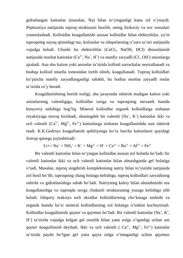 gidratlangan  kationlar  (masalan,  Na)  bilan  to’yinganligi  katta  rol  o’ynaydi.
Peptizasiya natijasida tuproq strukturasi buzilib, uning fizikaviy va suv xossalari
yomonlashadi. Kolloidlar koagullanishi asosan kolloidlar bilan elektrolitlar, ya’ni
tuproqning suyuq qismidagi tuz, kislotalar va ishqorlarning o’zaro ta’siri natijasida
vujudga  keladi.  Chunki  bu  elektrolitlar  (CaCl2,  NaOH,  HCl)  dissosilanish
natijasida musbat kationlar (Ca2+, Na+, H+) va manfiy zaryadli (Cl-, OH-) anionlarga
ajraladi. Ana shu kation yoki anionlar ta’sirida kolloid zarrachalar neytrallanadi va
boshqa kolloid misella tomonidan tortib olinib, koagullanadi. Tuproq kolloidlari
ko’pincha  manfiy  zaryadlanganligi  sababli,  bu  hodisa  musbat  zaryadli  ionlar
ta’sirida ro’y beradi.
Koagullanishning borish tezligi, shu jarayonda ishtirok etadigan kation yoki
anionlarning  valentligiga,  kolloidlar  turiga  va  tuproqning  mexanik  hamda
kimyoviy  tarkibiga  bog’liq.  Mineral  kolloidlar  organik  kolloidlarga  nisbatan
reyaksiyaga tezroq kirishadi, shuningdek bir valentli (Na+, K+) kationlar ikki va
uch valentli (Ca2+, Mg2+, Fe3+) kationlarga nisbatan koagullanishda sust ishtirok
etadi. K.K.Gedroys koagullanish qobiliyatiga ko’ra barcha kationlarni quyidagi
liotrop qatorga joylashtiradi:
Li+< Na+ < NH4
+ < K+ < Mg2+ < H+ < Ca2+ < Ba2+ < Al3+ < Fe3+
Bir valentli kationlar bilan to’yingan kolloidlar asosan zol holatda bo’ladi; bir
valentli kationlar ikki va uch valentli kationlar bilan almashganda gel holatiga
o’tadi. Masalan, tuproq singdirish kompleksining natriy bilan to’yinishi natijasida
zol hosil bo’lib, tuproqning chang holatga kelishiga, tuproq kolliodlari zaryadining
oshishi va gidratlanishiga sabab bo’ladi. Natriyning kalsiy bilan almashinishi esa
koagullanishga va tuproqda suvga chidamli strukturaning yuzaga kelishiga olib
keladi.  Ishqoriy  reaksiya  turli  oksidlar  kolloidlarining  cho’kmaga  tushishi  va
organik hamda ba’zi mineral kolloidlarning zol holatiga o’tishini kuchaytiradi.
Kolloidlar koagullanishi qaytar va qaytmas bo’ladi. Bir valentli kationlar (Na+, K+,
H+) ta’sirida vujudga kelgan gel osonlik bilan yana zolga o’tganligi uchun uni
qaytar koagullanish deyiladi. Ikki va uch valentli ( Ca2+, Mg2+, Fe3+) kationlar
ta’sirida  paydo  bo’lgan  gel  yana  qayta  zolga  o’tmaganligi  uchun  qaytmas
