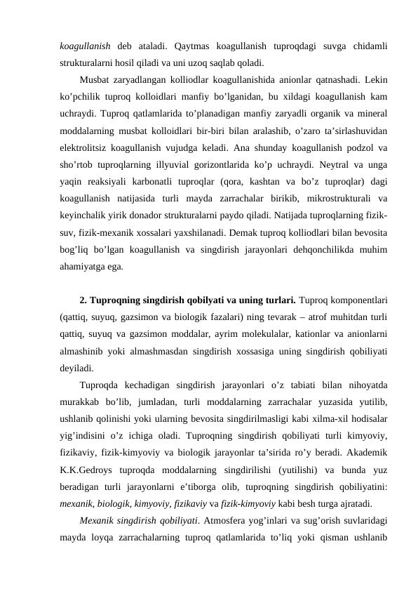 koagullanish deb  ataladi.  Qaytmas  koagullanish  tuproqdagi  suvga  chidamli
strukturalarni hosil qiladi va uni uzoq saqlab qoladi.
Musbat zaryadlangan kolliodlar koagullanishida anionlar qatnashadi. Lekin
ko’pchilik tuproq kolloidlari manfiy bo’lganidan, bu xildagi koagullanish kam
uchraydi. Tuproq qatlamlarida to’planadigan manfiy zaryadli organik va mineral
moddalarning musbat kolloidlari bir-biri bilan aralashib, o’zaro ta’sirlashuvidan
elektrolitsiz koagullanish vujudga keladi. Ana shunday koagullanish podzol va
sho’rtob tuproqlarning illyuvial gorizontlarida ko’p uchraydi. Neytral va unga
yaqin  reaksiyali  karbonatli  tuproqlar  (qora,  kashtan  va  bo’z  tuproqlar)  dagi
koagullanish  natijasida  turli  mayda  zarrachalar  birikib,  mikrostrukturali  va
keyinchalik yirik donador strukturalarni paydo qiladi. Natijada tuproqlarning fizik-
suv, fizik-mexanik xossalari yaxshilanadi. Demak tuproq kolliodlari bilan bevosita
bog’liq  bo’lgan  koagullanish  va  singdirish  jarayonlari  dehqonchilikda  muhim
ahamiyatga ega. 
2. Tuproqning singdirish qobilyati va uning turlari. Tuproq komponentlari
(qattiq, suyuq, gazsimon va biologik fazalari) ning tevarak – atrof muhitdan turli
qattiq, suyuq va gazsimon moddalar, ayrim molekulalar, kationlar va anionlarni
almashinib yoki almashmasdan singdirish xossasiga uning singdirish qobiliyati
deyiladi.
Tuproqda  kechadigan  singdirish  jarayonlari  o’z  tabiati  bilan  nihoyatda
murakkab  bo’lib,  jumladan,  turli  moddalarning  zarrachalar  yuzasida  yutilib,
ushlanib qolinishi yoki ularning bevosita singdirilmasligi kabi xilma-xil hodisalar
yig’indisini  o’z  ichiga  oladi.  Tuproqning  singdirish  qobiliyati  turli  kimyoviy,
fizikaviy, fizik-kimyoviy va biologik jarayonlar ta’sirida ro’y beradi. Akademik
K.K.Gedroys  tuproqda  moddalarning  singdirilishi  (yutilishi)  va  bunda  yuz
beradigan  turli  jarayonlarni  e’tiborga  olib,  tuproqning  singdirish  qobiliyatini:
mexanik, biologik, kimyoviy, fizikaviy va fizik-kimyoviy kabi besh turga ajratadi.
Mexanik singdirish qobiliyati. Atmosfera yog’inlari va sug’orish suvlaridagi
mayda  loyqa  zarrachalarning tuproq  qatlamlarida  to’liq  yoki  qisman  ushlanib
