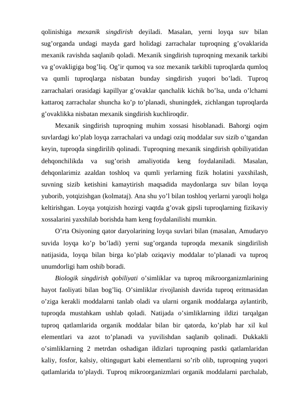 qolinishiga  mexanik  singdirish deyiladi.  Masalan,  yerni  loyqa  suv  bilan
sug’organda  undagi  mayda  gard  holidagi  zarrachalar  tuproqning  g’ovaklarida
mexanik ravishda saqlanib qoladi. Mexanik singdirish tuproqning mexanik tarkibi
va g’ovakligiga bog’liq. Og’ir qumoq va soz mexanik tarkibli tuproqlarda qumloq
va  qumli  tuproqlarga  nisbatan  bunday  singdirish  yuqori  bo’ladi.  Tuproq
zarrachalari orasidagi kapillyar g’ovaklar qanchalik kichik bo’lsa, unda o’lchami
kattaroq zarrachalar shuncha ko’p to’planadi, shuningdek, zichlangan tuproqlarda
g’ovaklikka nisbatan mexanik singdirish kuchliroqdir.
Mexanik singdirish tuproqning muhim xossasi hisoblanadi. Bahorgi oqim
suvlardagi ko’plab loyqa zarrachalari va undagi oziq moddalar suv sizib o’tgandan
keyin, tuproqda singdirilib qolinadi. Tuproqning mexanik singdirish qobiliyatidan
dehqonchilikda  va  sug’orish  amaliyotida  keng  foydalaniladi.  Masalan,
dehqonlarimiz  azaldan  toshloq  va  qumli  yerlarning  fizik  holatini  yaxshilash,
suvning  sizib  ketishini  kamaytirish  maqsadida  maydonlarga  suv  bilan  loyqa
yuborib, yotqizishgan (kolmataj). Ana shu yo’l bilan toshloq yerlarni yaroqli holga
keltirishgan. Loyqa yotqizish hozirgi vaqtda g’ovak gipsli tuproqlarning fizikaviy
xossalarini yaxshilab borishda ham keng foydalanilishi mumkin.
O’rta Osiyoning qator daryolarining loyqa suvlari bilan (masalan, Amudaryo
suvida  loyqa  ko’p  bo’ladi)  yerni  sug’organda  tuproqda  mexanik  singdirilish
natijasida,  loyqa  bilan  birga  ko’plab  oziqaviy  moddalar  to’planadi  va  tuproq
unumdorligi ham oshib boradi.
Biologik singdirish qobiliyati o’simliklar va tuproq mikroorganizmlarining
hayot faoliyati bilan bog’liq. O’simliklar rivojlanish davrida tuproq eritmasidan
o’ziga kerakli moddalarni tanlab oladi va ularni organik moddalarga aylantirib,
tuproqda  mustahkam  ushlab  qoladi.  Natijada  o’simliklarning  ildizi  tarqalgan
tuproq  qatlamlarida  organik  moddalar  bilan  bir  qatorda,  ko’plab  har  xil  kul
elementlari  va  azot  to’planadi  va  yuvilishdan  saqlanib  qolinadi.  Dukkakli
o’simliklarning  2  metrdan  oshadigan  ildizlari  tuproqning  pastki  qatlamlaridan
kaliy, fosfor, kalsiy, oltingugurt kabi elementlarni so’rib olib, tuproqning yuqori
qatlamlarida to’playdi. Tuproq mikroorganizmlari organik moddalarni parchalab,
