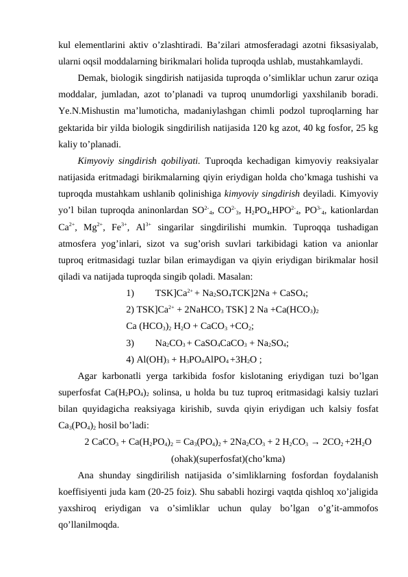 kul elementlarini aktiv o’zlashtiradi. Ba’zilari atmosferadagi azotni fiksasiyalab,
ularni oqsil moddalarning birikmalari holida tuproqda ushlab, mustahkamlaydi.
Demak, biologik singdirish natijasida tuproqda o’simliklar uchun zarur oziqa
moddalar, jumladan, azot to’planadi va tuproq unumdorligi yaxshilanib boradi.
Ye.N.Mishustin ma’lumoticha, madaniylashgan chimli podzol tuproqlarning har
gektarida bir yilda biologik singdirilish natijasida 120 kg azot, 40 kg fosfor, 25 kg
kaliy to’planadi.
Kimyoviy singdirish qobiliyati. Tuproqda kechadigan kimyoviy reaksiyalar
natijasida eritmadagi birikmalarning qiyin eriydigan holda cho’kmaga tushishi va
tuproqda mustahkam ushlanib qolinishiga kimyoviy singdirish deyiladi. Kimyoviy
yo’l bilan tuproqda aninonlardan SO2-
4, CO2-
3, H2PO4,HPO2-
4, PO3-
4, kationlardan
Ca2+,  Mg2+,  Fe3+,  Al3+ singarilar  singdirilishi  mumkin.  Tuproqqa  tushadigan
atmosfera yog’inlari, sizot  va sug’orish suvlari  tarkibidagi  kation va anionlar
tuproq eritmasidagi tuzlar bilan erimaydigan va qiyin eriydigan birikmalar hosil
qiladi va natijada tuproqda singib qoladi. Masalan: 
1)
TSK]Ca2+ + Na2SO4TCK]2Na + CaSO4;
2) TSK]Ca2+ + 2NaHCO3 TSK] 2 Na +Ca(HCO3)2
Ca (HCO3)2 H2O + CaCO3 +CO2;
3)
Na2CO3 + CaSO4CaCO3 + Na2SO4;
4) Al(OH)3 + H3PO4AlPO4 +3H2O ;
Agar karbonatli yerga tarkibida fosfor kislotaning eriydigan tuzi bo’lgan
superfosfat Ca(H2PO4)2 solinsa, u holda bu tuz tuproq eritmasidagi kalsiy tuzlari
bilan quyidagicha reaksiyaga kirishib,  suvda qiyin eriydigan uch kalsiy fosfat
Ca3(PO4)2 hosil bo’ladi:
2 CaCO3 + Ca(H2PO4)2 = Ca3(PO4)2 + 2Na2CO3 + 2 H2CO3 → 2CO2 +2H2O
(ohak)(superfosfat)(cho’kma)
Ana  shunday  singdirilish  natijasida  o’simliklarning  fosfordan  foydalanish
koeffisiyenti juda kam (20-25 foiz). Shu sababli hozirgi vaqtda qishloq xo’jaligida
yaxshiroq  eriydigan  va  o’simliklar  uchun  qulay  bo’lgan  o’g’it-ammofos
qo’llanilmoqda.
