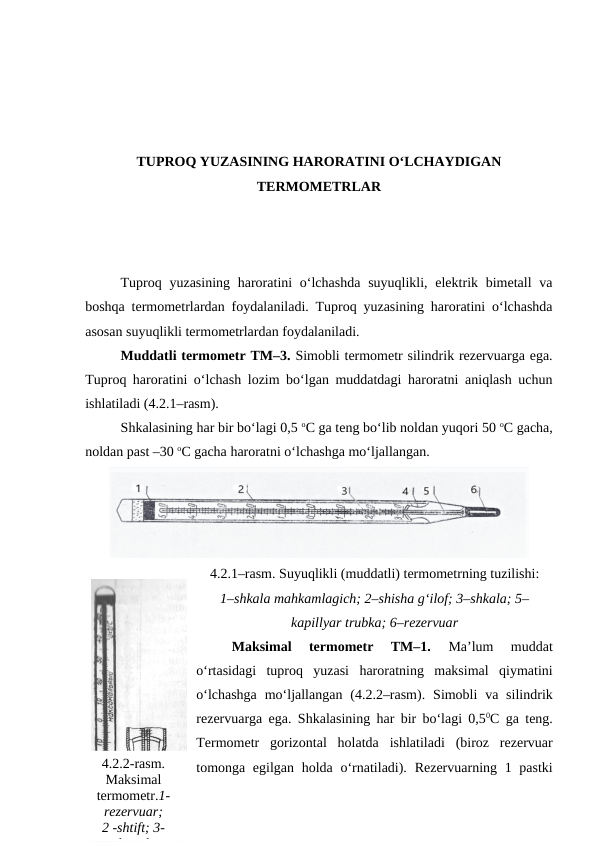 TUPROQ YUZASINING HARORATINI O‘LCHAYDIGAN
TERMOMETRLAR
Tuproq yuzasining  haroratini  o‘lchashda  suyuqlikli, elektrik bimetall  va
boshqa termometrlardan foydalaniladi. Tuproq yuzasining haroratini o‘lchashda
asosan suyuqlikli termometrlardan foydalaniladi.
Muddatli termometr TM–3. Simobli termometr silindrik rezervuarga ega.
Tuproq haroratini o‘lchash lozim bo‘lgan muddatdagi haroratni aniqlash uchun
ishlatiladi (4.2.1–rasm).
Shkalasining har bir bo‘lagi 0,5 oC ga teng bo‘lib noldan yuqori 50 oC gacha,
noldan past –30 oC gacha haroratni o‘lchashga mo‘ljallangan.
4.2.1–rasm. Suyuqlikli (muddatli) termometrning tuzilishi:
1–shkala mahkamlagich; 2–shisha g‘ilof; 3–shkala; 5–
kapillyar trubka; 6–rezervuar
Maksimal  termometr  TM–1.
 Ma’lum  muddat
o‘rtasidagi  tuproq  yuzasi  haroratning  maksimal  qiymatini
o‘lchashga  mo‘ljallangan (4.2.2–rasm). Simobli  va  silindrik
rezervuarga ega. Shkalasining har bir bo‘lagi 0,50C ga teng.
Termometr  gorizontal  holatda  ishlatiladi  (biroz  rezervuar
tomonga egilgan holda o‘rnatiladi). Rezervuarning 1 pastki
4.2.2-rasm.
Maksimal
termometr.1-
rezervuar; 
2 -shtift; 3-
kanal
