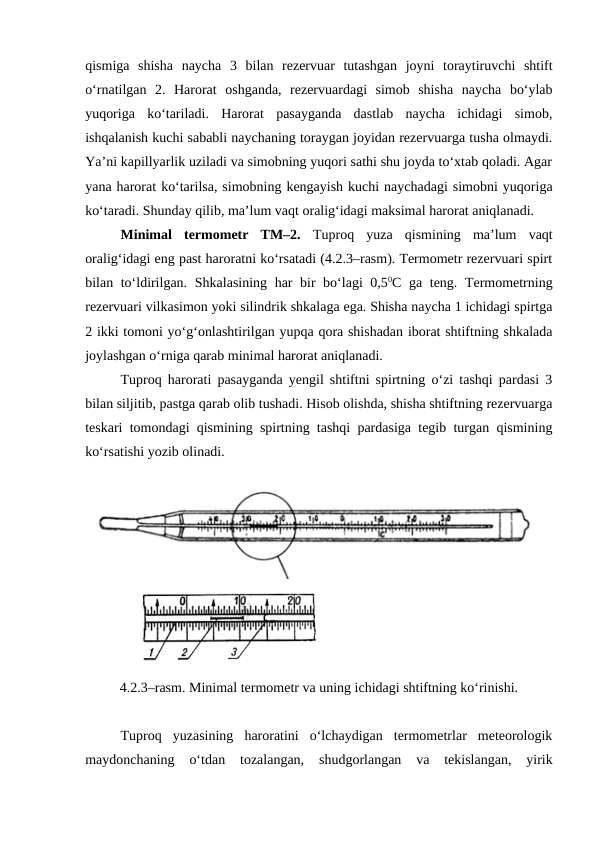 qismiga  shisha  naycha  3  bilan  rezervuar  tutashgan  joyni  toraytiruvchi  shtift
o‘rnatilgan  2.  Harorat  oshganda,  rezervuardagi  simob  shisha  naycha  bo‘ylab
yuqoriga  ko‘tariladi.  Harorat  pasayganda  dastlab  naycha  ichidagi  simob,
ishqalanish kuchi sababli naychaning toraygan joyidan rezervuarga tusha olmaydi.
Ya’ni kapillyarlik uziladi va simobning yuqori sathi shu joyda to‘xtab qoladi. Agar
yana harorat ko‘tarilsa, simobning kengayish kuchi naychadagi simobni yuqoriga
ko‘taradi. Shunday qilib, ma’lum vaqt oralig‘idagi maksimal harorat aniqlanadi. 
Minimal  termometr  TM–2.  Tuproq  yuza  qismining  ma’lum  vaqt
oralig‘idagi eng past haroratni ko‘rsatadi (4.2.3–rasm). Termometr rezervuari spirt
bilan to‘ldirilgan. Shkalasining har bir bo‘lagi 0,50C ga teng. Termometrning
rezervuari vilkasimon yoki silindrik shkalaga ega. Shisha naycha 1 ichidagi spirtga
2 ikki tomoni yo‘g‘onlashtirilgan yupqa qora shishadan iborat shtiftning shkalada
joylashgan o‘rniga qarab minimal harorat aniqlanadi. 
Tuproq harorati pasayganda yengil shtiftni spirtning o‘zi tashqi pardasi 3
bilan siljitib, pastga qarab olib tushadi. Hisob olishda, shisha shtiftning rezervuarga
teskari tomondagi qismining spirtning tashqi pardasiga tegib turgan qismining
ko‘rsatishi yozib olinadi.
           
4.2.3–rasm. Minimal termometr va uning ichidagi shtiftning ko‘rinishi.
Tuproq  yuzasining  haroratini  o‘lchaydigan  termometrlar  meteorologik
maydonchaning  o‘tdan  tozalangan,  shudgorlangan  va  tekislangan,  yirik

