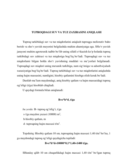  
 
 
 
TUPROQDAGI SUV VA TUZ ZAXIRASINI ANIQLASH 
 
Tuproq tarkibidagi suv va tuz miqdorlarini aniqlash tuproqga meliorativ baho 
berish va sho‘r yuvish meyorini belgilashda muhim ahamiyatga ega. SHo‘r yuvish 
jarayoni muhim agrotexnik tadbir bo‘lib uning sifatli o‘tkazish ko‘p holatda tuproq 
tarkibidagi suv zahirasi va tuz miqdoriga bog‘liq bo‘ladi. Tuproqdagi suv va tuz 
miqdorlarni bilgan holda sho‘r yuvishning muddati va me’yorlari belgilanadi. 
Tuproqdagi suv miqdori uning mexanik tarkibiga, nam sig‘imiga va adsorbsiyalash 
xususiyatiga bog‘liq bo‘ladi. Tuproq tarkibidagi suv va tuz miqdorlarini aniqlashda 
uning hajm massasini, namligini, hisobiy qatlamini hisobga olish kerak bo‘ladi. 
Dastlab ma’lum maydondagi, aniq hisobiy qatlam va hajm massasidagi tuproq 
og‘irligi (t/ga) hisoblab chiqiladi. 
U quydagi formula bilan aniqlanadi: 
 
B=s*h*d, t/ga 
 
bu yerda: B- tuproq og‘irlig‘i, t/ga 
 s-1ga maydon yuzasi (10000) m2, 
 h-hisobiy qatlam, m 
 d- tuproqning hajm massasi t/m3. 
 
Topshiriq: Hisobiy qatlam 10 sm, tuproqning hajm massasi 1,40 t/m3 bo‘lsa, 1 
ga maydondagi tuproq og‘irligi quydagicha topiladi: 
B=s*h*d=10000*0,1*1,40=1400 t/ga. 
 
SHunday qilib 10 sm chuqurlikdagi hajm massasi 1,40 t/m3 bo‘lgan tuproq 
