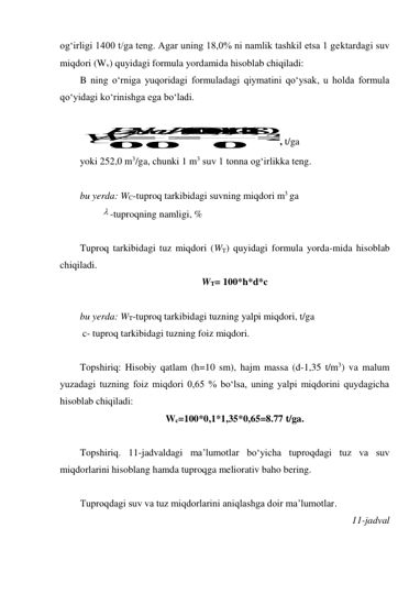 og‘irligi 1400 t/ga teng. Agar uning 18,0% ni namlik tashkil etsa 1 gektardagi suv 
miqdori (Wv) quyidagi formula yordamida hisoblab chiqiladi: 
B ning o‘rniga yuqoridagi formuladagi qiymatini qo‘ysak, u holda formula 
qo‘yidagi ko‘rinishga ega bo‘ladi. 
 
1
0
0
0
0
0
,1
1
,4
0
1
8
,02
5
2
1
0
01
0
0
1
0
0
СBsh
d
W 
 
  

, t/ga 
yoki 252,0 m3/ga, chunki 1 m3 suv 1 tonna og‘irlikka teng. 
 
bu yerda: WC-tuproq tarkibidagi suvning miqdori m3 ga 
          -tuproqning namligi, % 
 
Tuproq tarkibidagi tuz miqdori (WT) quyidagi formula yorda-mida hisoblab 
chiqiladi.  
WT= 100*h*d*c 
 
bu yerda: WT-tuproq tarkibidagi tuzning yalpi miqdori, t/ga 
 c- tuproq tarkibidagi tuzning foiz miqdori. 
 
Topshiriq: Hisobiy qatlam (h=10 sm), hajm massa (d-1,35 t/m3) va malum 
yuzadagi tuzning foiz miqdori 0,65 % bo‘lsa, uning yalpi miqdorini quydagicha 
hisoblab chiqiladi: 
Wc=100*0,1*1,35*0,65=8.77 t/ga. 
 
Topshiriq. 11-jadvaldagi ma’lumotlar bo‘yicha tuproqdagi tuz va suv 
miqdorlarini hisoblang hamda tuproqga meliorativ baho bering. 
 
Tuproqdagi suv va tuz miqdorlarini aniqlashga doir ma’lumotlar. 
11-jadval 
