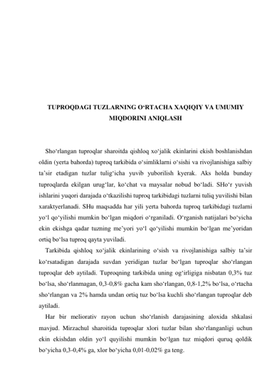  
 
 
 
 
 
 
TUPROQDAGI TUZLARNING O‘RTACHA XAQIQIY VA UMUMIY 
MIQDORINI ANIQLASH 
 
 
Sho‘rlangan tuproqlar sharoitda qishloq xo‘jalik ekinlarini ekish boshlanishdan 
oldin (yerta bahorda) tuproq tarkibida o‘simliklarni o‘sishi va rivojlanishiga salbiy 
ta’sir etadigan tuzlar tulig‘icha yuvib yuborilish kyerak. Aks holda bunday 
tuproqlarda ekilgan urug‘lar, ko‘chat va maysalar nobud bo‘ladi. SHo‘r yuvish 
ishlarini yuqori darajada o‘tkazilishi tuproq tarkibidagi tuzlarni tuliq yuvilishi bilan 
xaraktyerlanadi. SHu maqsadda har yili yerta bahorda tuproq tarkibidagi tuzlarni 
yo‘l qo‘yilishi mumkin bo‘lgan miqdori o‘rganiladi. O‘rganish natijalari bo‘yicha 
ekin ekishga qadar tuzning me’yori yo‘l qo‘yilishi mumkin bo‘lgan me’yoridan 
ortiq bo‘lsa tuproq qayta yuviladi. 
Tarkibida qishloq xo‘jalik ekinlarining o‘sish va rivojlanishiga salbiy ta’sir 
ko‘rsatadigan darajada suvdan yeridigan tuzlar bo‘lgan tuproqlar sho‘rlangan 
tuproqlar deb aytiladi. Tuproqning tarkibida uning og‘irligiga nisbatan 0,3% tuz 
bo‘lsa, sho‘rlanmagan, 0,3-0,8% gacha kam sho‘rlangan, 0,8-1,2% bo‘lsa, o‘rtacha 
sho‘rlangan va 2% hamda undan ortiq tuz bo‘lsa kuchli sho‘rlangan tuproqlar deb 
aytiladi. 
Har bir meliorativ rayon uchun sho‘rlanish darajasining aloxida shkalasi 
mavjud. Mirzachul sharoitida tuproqlar xlori tuzlar bilan sho‘rlanganligi uchun 
ekin ekishdan oldin yo‘l quyilishi mumkin bo‘lgan tuz miqdori quruq qoldik 
bo‘yicha 0,3-0,4% ga, xlor bo‘yicha 0,01-0,02% ga teng. 
