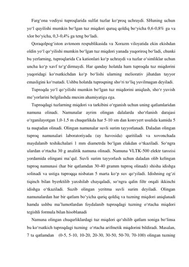 Farg‘ona vodiysi tuproqlarida sulfat tuzlar ko‘proq uchraydi. SHuning uchun 
yo‘l quyilishi mumkin bo‘lgan tuz miqdori quruq qoldiq bo‘yicha 0,6-0,8% ga va 
xlor bo‘yicha, 0,3-0,4% ga teng bo‘ladi. 
Qoraqolpog‘iston avtonom respublikasida va Xorazm viloyatida ekin ekishdan 
oldin yo‘l qo‘yilishi mumkin bo‘lgan tuz miqdori yanada yuqoriroq bo‘ladi, chunki 
bu yerlarning, tuproqlarida Ca kationlari ko‘p uchraydi va tuzlar o‘simliklar uchun 
uncha ko‘p xavf to‘g‘dirmaydi. Har qanday holatda ham tuproqda tuz miqdorini 
yuqoridagi ko‘rsatkichdan ko‘p bo‘lishi ularning meliorativ jihatdan tayyor 
emasligini ko‘rsatadi. Ushbu holatda tuproqning sho‘ri to‘liq yuvilmagan deyiladi. 
Tuproqda yo‘l qo‘yilishi mumkin bo‘lgan tuz miqdorini aniqlash, sho‘r yuvish 
me’yorlarini belgilashda muxim ahamiyatiga ega. 
Tuproqdagi tuzlarning miqdori va tarkibini o‘rganish uchun uning qatlamlaridan 
namuna olinadi. Namunalar ayrim olingan dalalarda sho‘rlanish darajasi 
o‘rganilayotgan 1,0-1,5 m chuqurlikda har 5-10 sm dan konvyert usulida kamida 5 
ta nuqtadan olinadi. Olingan namunalar suvli surim tayyorlanadi. Daladan olingan 
tuproq namunalari laboratoriyada (uy havosida) quritiladi va xovonchada 
maydalanib teshikchalari 1 mm diametrda bo‘lgan elakdan o‘tkaziladi. So‘ngra 
ulardan o‘rtacha 30 g analitik namuna olinadi. Namuna VLTK-500 elektr tarozisi 
yordamida olingani ma’qul. Suvli surim tayyorlash uchun daladan olib kelingan 
tuproq namunasi (har bir qatlamdan 30-40 gramm tuproq olinadi) shisha idishga 
solinadi va ustiga tuproqqa nisbatan 5 marta ko‘p suv qo‘yiladi. Idishning og‘zi 
tiqinch bilan byerktilib yaxshilab chayqaladi, so‘ngra qalin filtr orqali ikkinchi 
idishga o‘tkaziladi. Suzib olingan yeritma suvli surim deyiladi. Olingan 
namunalardan har bir qatlam bo‘yicha quriq qoldiq va tuzning miqdori aniqlanadi 
hamda ushbu ma’lumotlardan foydalanib tuproqdagi tuzning o‘rtacha miqdori 
tegishli formula bilan hisoblanadi 
Namuna olingan chuqurliklardagi tuz miqdori qo‘shilib qatlam soniga bo‘linsa 
bu ko‘rsatkich tuproqdagi tuzning  o‘rtacha arifmetik miqdorini bildiradi. Masalan, 
7 ta qatlamdan   (0-5, 5-10, 10-20, 20-30, 30-50, 50-70, 70-100) olingan tuzning 
