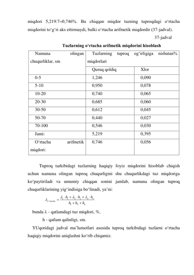 miqdori 5,219:70,746%. Bu chiqqan miqdor tuzning tuproqdagi o‘rtacha 
miqdorini to‘g‘ri aks ettirmaydi, balki o‘rtacha arifmetik miqdordir (37-jadval). 
37-jadval 
Tuzlarning o‘rtacha arifmetik miqdorini hisoblash 
Namuna 
olingan 
chuqurliklar, sm 
Tuzlarning 
tuproq 
og‘irligiga 
nisbatan% 
miqdorlari 
Quruq qoldiq 
Xlor 
0-5 
1,246 
0,090 
5-10 
0,950 
0,078 
10-20 
0,740 
0,065 
20-30 
0,685 
0,060 
30-50 
0,612 
0,045 
50-70 
0,440 
0,027 
70-100 
0,546 
0,030 
Jami: 
5,219 
0,395 
O‘rtacha 
arifmetik 
miqdori: 
0,746 
0,056 
 
Tuproq tarkibidagi tuzlarning haqiqiy foyiz miqdorini hisoblab chiqish 
uchun namuna olingan tuproq chuqurligini shu chuqurlikdagi tuz miqdoriga 
ko‘paytiriladi va umumiy chiqqan sonini jamlab, namuna olingan tuproq 
chuqurliklarining yig‘indisiga bo‘linadi, ya’ni: 
1
1
2
2
'
1
2
n
n
o rtacha
n
h
h
h
h
h
h












 
bunda  - qatlamdagi tuz miqdori, %, 
         h - qatlam qalinligi, sm. 
YUqoridagi jadval ma’lumotlari asosida tuproq tarkibidagi tuzlarni o‘rtacha 
haqiqiy miqdorini aniqlashni ko‘rib chiqamiz. 
 
