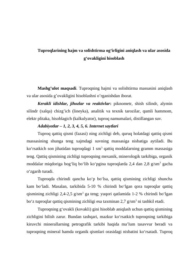 Tuproqlarining hajm va solishtirma og‘irligini aniqlash va ular asosida
g‘ovakligini hisoblash
Mashg’ulot maqsadi. Tuproqning hajmi va solishtirma massasini aniqlash
va ular asosida g’ovakligini hisoblashni o’rganishdan iborat. 
Kerakli idishlar, jihozlar va reaktivlar: piknometr, shish silindr, alymin
silindr (xalqa) chizg’ich (lineyka), analitik va texnik tarozilar, qumli hammom,
elektr plitaka, hisoblagich (kalkulyator), tuproq namumalari, distillangan suv.
Adabiyotlar – 1, 2, 3, 4, 5, 6. Internet saytlari
Tuproq qattiq qismi (fazasi) ning zichligi deb, quruq holatdagi qattiq qismi
massasining  shunga  teng  xajmdagi  suvning  massasiga  nisbatiga  aytiladi.  Bu
ko‘rsatkich son jihatidan tuproqdagi 1 sm3 qattiq moddalarning gramm massasiga
teng. Qattiq qismining zichligi tuproqning mexanik, minerologik tarkibiga, organik
moddalar miqdoriga bog‘liq bo‘lib ko‘pgina tuproqlarda 2,4 dan 2,8 g/sm3 gacha
o‘zgarib turadi.
Tuproqda chirindi qancha ko‘p bo‘lsa, qattiq qismining zichligi shuncha
kam bo‘ladi. Masalan, tarkibida 5-10 % chirindi bo‘lgan qora tuproqlar qattiq
qismining zichligi 2,4-2,5 g/sm3 ga teng; yuqori qatlamida 1-2 % chirindi bo‘lgan
bo‘z tuproqlar qattiq qismining zichligi esa taxminan 2,7 g/sm3 ni tashkil etadi. 
Tuproqning g‘ovakli (kovakli) gini hisoblab aniqlash uchun qattiq qismining
zichligini bilish zarur. Bundan tashqari, mazkur ko‘rsatkich tuproqning tarkibiga
kiruvchi  minerallarning  petrografik  tarkibi  haqida  ma’lum  tasavvur  beradi  va
tuproqning mineral hamda organik qismlari orasidagi nisbatini ko‘rsatadi. Tuproq
