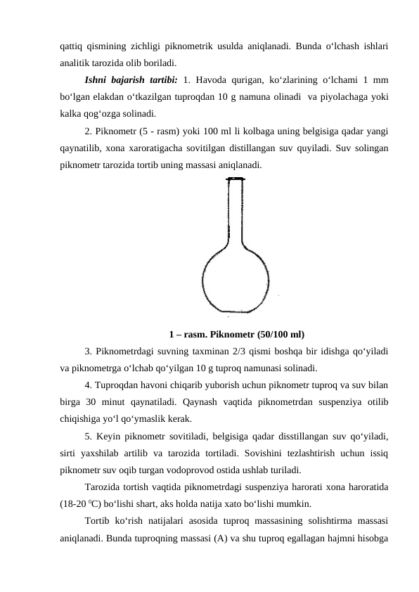 qattiq qismining zichligi piknometrik usulda aniqlanadi. Bunda o‘lchash ishlari
analitik tarozida olib boriladi. 
Ishni bajarish tartibi: 1. Havoda qurigan, ko‘zlarining o‘lchami 1 mm
bo‘lgan elakdan o‘tkazilgan tuproqdan 10 g namuna olinadi  va piyolachaga yoki
kalka qog‘ozga solinadi.
2. Piknometr (5 - rasm) yoki 100 ml li kolbaga uning belgisiga qadar yangi
qaynatilib, xona xaroratigacha sovitilgan distillangan suv quyiladi. Suv solingan
piknometr tarozida tortib uning massasi aniqlanadi. 
1 – rasm. Piknometr (50/100 ml)
3. Piknometrdagi suvning taxminan 2/3 qismi boshqa bir idishga qo‘yiladi
va piknometrga o‘lchab qo‘yilgan 10 g tuproq namunasi solinadi. 
4. Tuproqdan havoni chiqarib yuborish uchun piknometr tuproq va suv bilan
birga  30  minut  qaynatiladi.  Qaynash  vaqtida  piknometrdan  suspenziya  otilib
chiqishiga yo‘l qo‘ymaslik kerak.
5. Keyin piknometr sovitiladi, belgisiga qadar disstillangan suv qo‘yiladi,
sirti  yaxshilab  artilib  va  tarozida  tortiladi.  Sovishini  tezlashtirish  uchun  issiq
piknometr suv oqib turgan vodoprovod ostida ushlab turiladi. 
Tarozida tortish vaqtida piknometrdagi suspenziya harorati xona haroratida
(18-20 0C) bo‘lishi shart, aks holda natija xato bo‘lishi mumkin. 
Tortib  ko‘rish  natijalari  asosida  tuproq  massasining  solishtirma  massasi
aniqlanadi. Bunda tuproqning massasi (A) va shu tuproq egallagan hajmni hisobga
