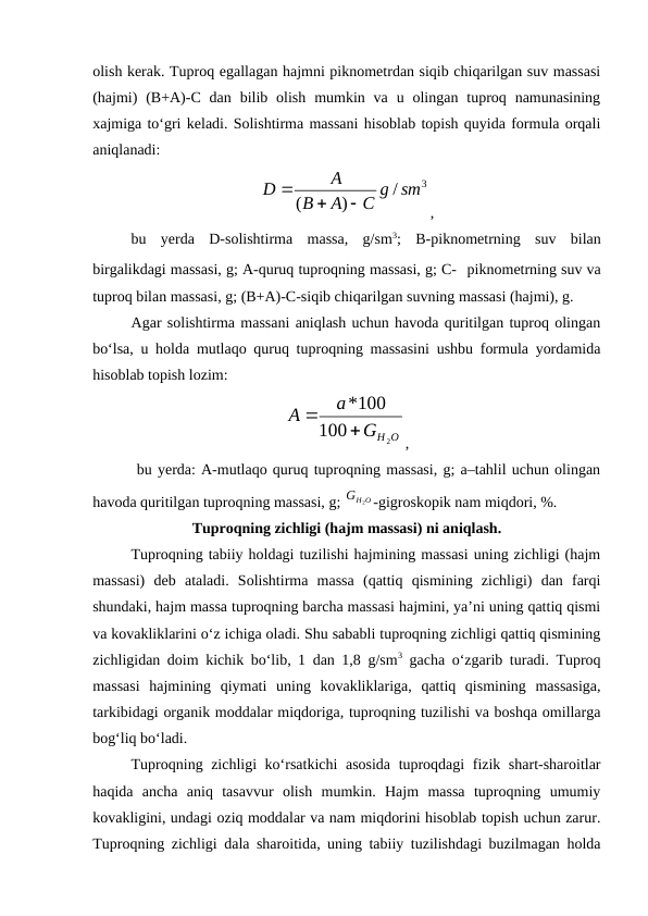 olish kerak. Tuproq egallagan hajmni piknometrdan siqib chiqarilgan suv massasi
(hajmi)  (B+A)-C dan  bilib olish  mumkin va  u  olingan  tuproq namunasining
xajmiga to‘gri keladi. Solishtirma massani hisoblab topish quyida formula orqali
aniqlanadi:
,
bu  yerda  D-solishtirma  massa,  g/sm3;  B-piknometrning  suv  bilan
birgalikdagi massasi, g; A-quruq tuproqning massasi, g; C- piknometrning suv va
tuproq bilan massasi, g; (B+A)-C-siqib chiqarilgan suvning massasi (hajmi), g. 
Agar solishtirma massani aniqlash uchun havoda quritilgan tuproq olingan
bo‘lsa, u holda mutlaqo quruq tuproqning massasini ushbu formula yordamida
hisoblab topish lozim:
,
 bu yerda: A-mutlaqo quruq tuproqning massasi, g; a–tahlil uchun olingan
havoda quritilgan tuproqning massasi, g; 
-gigroskopik nam miqdori, %.
Tuproqning zichligi (hajm massasi) ni aniqlash.
Tuproqning tabiiy holdagi tuzilishi hajmining massasi uning zichligi (hajm
massasi)  deb  ataladi.  Solishtirma  massa  (qattiq  qismining  zichligi)  dan  farqi
shundaki, hajm massa tuproqning barcha massasi hajmini, ya’ni uning qattiq qismi
va kovakliklarini o‘z ichiga oladi. Shu sababli tuproqning zichligi qattiq qismining
zichligidan doim kichik bo‘lib, 1 dan 1,8 g/sm3 gacha o‘zgarib turadi. Tuproq
massasi  hajmining  qiymati  uning  kovakliklariga,  qattiq  qismining  massasiga,
tarkibidagi organik moddalar miqdoriga, tuproqning tuzilishi va boshqa omillarga
bog‘liq bo‘ladi.
Tuproqning zichligi ko‘rsatkichi  asosida tuproqdagi fizik shart-sharoitlar
haqida  ancha  aniq  tasavvur  olish  mumkin.  Hajm  massa  tuproqning  umumiy
kovakligini, undagi oziq moddalar va nam miqdorini hisoblab topish uchun zarur.
Tuproqning zichligi dala sharoitida, uning tabiiy tuzilishdagi buzilmagan holda
3
/
)
(
C g sm
A
B
A
D



Н О
G
а
А
2
100
*100


Н О
G
2
