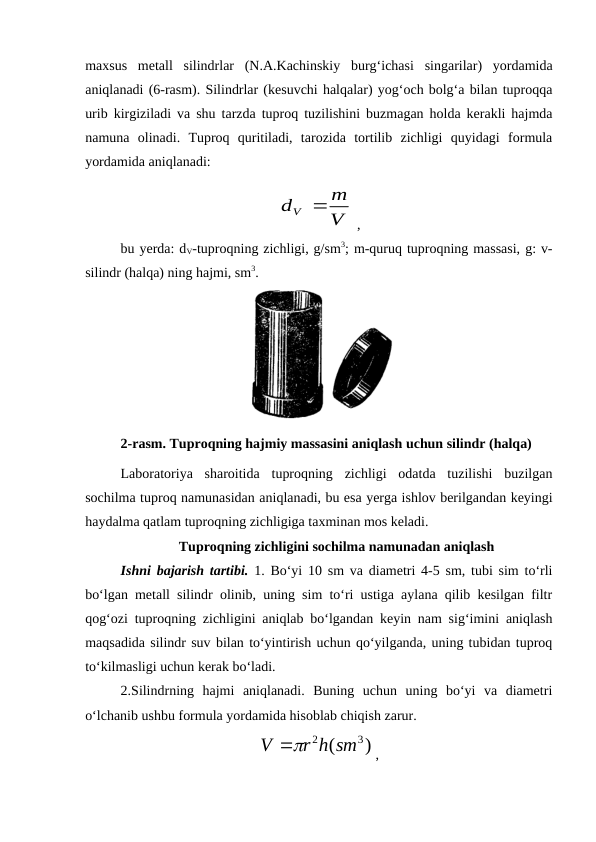 maxsus  metall  silindrlar  (N.A.Kachinskiy  burg‘ichasi  singarilar)  yordamida
aniqlanadi (6-rasm). Silindrlar (kesuvchi halqalar) yog‘och bolg‘a bilan tuproqqa
urib kirgiziladi va shu tarzda tuproq tuzilishini buzmagan holda kerakli hajmda
namuna  olinadi.  Tuproq  quritiladi,  tarozida  tortilib  zichligi  quyidagi  formula
yordamida aniqlanadi: 
 ,
bu yerda: dV-tuproqning zichligi, g/sm3; m-quruq tuproqning massasi, g: v-
silindr (halqa) ning hajmi, sm3.
2-rasm. Tuproqning hajmiy massasini aniqlash uchun silindr (halqa)
Laboratoriya  sharoitida  tuproqning  zichligi  odatda  tuzilishi  buzilgan
sochilma tuproq namunasidan aniqlanadi, bu esa yerga ishlov berilgandan keyingi
haydalma qatlam tuproqning zichligiga taxminan mos keladi.
Tuproqning zichligini sochilma namunadan aniqlash
Ishni bajarish tartibi. 1. Bo‘yi 10 sm va diametri 4-5 sm, tubi sim to‘rli
bo‘lgan metall silindr olinib, uning sim to‘ri ustiga aylana qilib kesilgan filtr
qog‘ozi tuproqning zichligini aniqlab bo‘lgandan keyin nam sig‘imini aniqlash
maqsadida silindr suv bilan to‘yintirish uchun qo‘yilganda, uning tubidan tuproq
to‘kilmasligi uchun kerak bo‘ladi.
2.Silindrning  hajmi  aniqlanadi.  Buning  uchun  uning  bo‘yi  va  diametri
o‘lchanib ushbu formula yordamida hisoblab chiqish zarur.
,
V
m
dV 
)
(
3
2
r h sm
V

