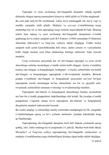 Tuproqlar va sizot suvlarning sho‘rlanganlik darajalari odatda tegishli 
dalalarda olingan tuproq namunalarni kimyoviy tahlil qilish yo‘li bilan aniqlanadi. 
Bu usul juda aniq bo‘lib xisoblanadi. Lekin, ko‘p mashaqqatli ish, (ko‘p vaqt va 
moddiy xarajatlar talab qiladi). Madaniy va yovvoyi o‘simliklarning tuzga 
chidamligi har xil va ular tuproqdagi tuzga turlicha munosabatda bo‘ladi. Shuning 
uchun ham tuproq va sizot suvlarning sho‘rlanganlik darajalarini o‘simlik 
qoplamiga ko‘ra tezkor aniqlash usuli B.F.Fedorov (1964) tomonidan O‘zbekiston 
sharoitida (Mirzacho‘l va Farg‘ona vodiysi) ishlab chiqilgan. Ushbu tezkor 
aniqlash usuli ayrim kamchiliklardan holi emas, ammo zarurat va vaziyatlardan 
kelib chiqib mazkur usul bilan dalalarning holatiga meliorativ baho byerish 
mumkin. 
Uzoq evolyusiya jarayonida har xil sho‘rlangan tuproqlar va sizot suvlar 
sharoitlarga turlicha moslashgan o‘simlik turlari kelib chiqqan. Ayrim o‘simliklar 
kuchsiz sho‘rlangan va botqoqlangan, boshqalari - o‘rtacha, uchinchilari esa kuchli 
sho‘rlangan va botqoqlangan tuproqlarda o‘sib-rivojlanishi mumkin. Birinchi 
gruppa o‘simliklari sho‘rlangan va botqoqlanish jarayonlari me’yorl bo‘lgan 
tuproqlarda yaxshi moslashgan bo‘lsa, ikkinchilari esa bir oz qiynalib usib-
rivojlanadi, uchinchilari umuman o‘smasligi va rivojlanmasligi mumkin. 
Tuproqlarni sho‘rlanish va botqoqlanish sharoitlariga bunday moslashishi 
ma’lum bir o‘simlik gruppalarini shakillanishiga olib keladi. Bu jixatdan o‘simlik 
gruppalarini o‘rganish ularga ko‘ra tuproqlarni sho‘rlanishi va botqoqlanish 
darajalarini aniqlash imkoniyatini byeradi. 
Bu usulni aniqligi va ishonchligi amaliy tomonidan tasdiqlangan bo‘lib, yangitdan 
o‘zlashtiriladigan quruq va bo‘z yerlarni meliorativ jixatdan baholashda keng 
qo‘llanilmoqda.  
Tuproqlarning sho‘rlanganlik darajalari besh ball shakala yordamida quruq 
qoldiq, xlor, sulfat ionlariga ko‘ra aniqlanadi (11 jadval). Mazkur besh balli shkala 
Mirzacho‘l va Farg‘ona vodiysi tuproqlarning sho‘rlanganlik xarakyerlari va 
madaniy o‘simliklarning tuzga chidamliligini hisobga olgan holda ishlab chiqilgan. 
11-jadval 
