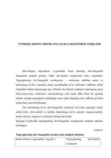  
 
 
 
 
 
 
TUPROQLARNING SHO‘RLANGANLIK XARAKTERINI ANIQLASH 
 
 
 
 
 
Sho‘rlangan 
tuproqlarni 
o‘rganishda 
faqat 
ularning 
sho‘rlanganlik 
darajalarni aniqlab qolmay, balki sho‘rlanish xaraktyerini ham o‘rganiladi. 
Tuproqlarning sho‘rlanganlik xaraktyerini – tuzlarning tarkibini anion va 
kationlarga bo‘lib o‘rganish, ularni yaxshilashda ya’ni meliorativ tadbirlar ishlab 
chiqishda muhim ahamiyatga ega. CHunki sho‘rlanish xaraktyeri tuproqning qator 
fizik-ximyavimy, meliorativ xususiyatlariga tasir etadi. SHu bilan bir qatorda 
malum turdagi tuproqlarni tarkibidagi tuzni siqib chiqishga doir tadbirni qo‘llash 
uchun ham zarur hisoblanadi. 
Tuz anionlariga ko‘ra sho‘rlanganlik xaraktyeri bo‘yicha tuproqlar xlorli, 
sulfat-xlorli, xlor-sulfatli va sulfatli, kationlarga ko‘ra, natriyli, magniy-natriyli, 
kalsiy-natriyli, magniyli va kalsiyli turlarga bo‘linadi. 
Quydagi 6-jadvalda tuproqlarning sho‘rlanganlik xaraktyerini aniqlash shkalasi 
keltirilgan. 
6-jadval. 
Tuproqlarning sho‘rlanganlik xaraktyerini aniqlash shkalasi. 
Ionlar nisbati va qiymatlari  (mg-ekv.) 
Tuproqlarning 
sho‘rlanish 
xaraktyeri. 
