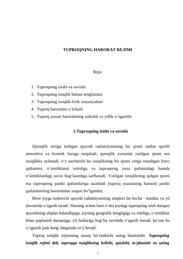 TUPROQNING HARORAT REJIMI
Reja:
1. Tuproqning isishi va sovishi.
2. Tuproqning issiqlik balans tenglamasi.
3. Tuproqning issiqlik-fizik xususiyatlari
4. Tuproq haroratini o‘lchash
5. Tuproq yuzasi haroratining sutkalik va yillik o‘zgarishi
1.Tuproqning isishi va sovishi
Quruqlik  sirtiga  tushgan  quyosh  radiatsiyasining  bir  qismi  undan  qaytib
atmosfera  va  kosmik  fazoga  tarqaladi,  quruqlik  yuzasida  yutilgan  qismi  esa
issiqlikka aylanadi, o‘z navbatida bu issiqlikning bir qismi yerga tutashgan havo
qatlamini,  o‘simliklarni  isitishga  va  tuproqning  yuza  qatlamidagi  hamda
o‘simliklardagi suvni bug‘lanishga sarflanadi. Yutilgan issiqlikning qolgan qismi
esa tuproqning pastki qatlamlariga uzatiladi (tuproq yuzasining harorati pastki
qatlamlarning haroratidan yuqori bo‘lganda).
Biror joyga tushuvchi quyosh radiatsiyasining miqdori bir kecha - kunduz va yil
davomida o‘zgarib turadi. Shuning uchun ham o‘sha joydagi tuproqning isish darajasi
quyoshning ufqdan balandligiga, joyning geografik kengligiga va relefiga, o‘simliklar
bilan qoplanish darajasiga, yil fasllariga bog‘liq ravishda o‘zgarib boradi, ba’zan bu
o‘zgarish juda keng chegarada ro‘y beradi.
Tuproq issiqlik rejimining asosiy ko‘rsatkichi  uning haroratidir.  Tuproqning
issiqlik rejimi deb, tuproqqa issiqlikning kelishi, qaytishi, to‘planishi va uning
1
