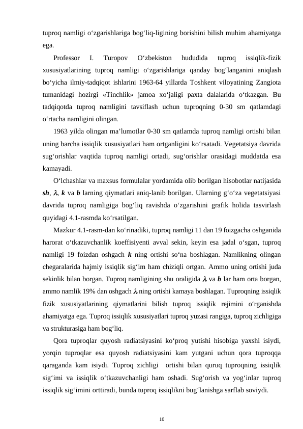 tuproq namligi o‘zgarishlariga bog‘liq-ligining borishini bilish muhim ahamiyatga
ega.
Professor  I.  Turopov  O‘zbekiston  hududida  tuproq  issiqlik-fizik
xususiyatlarining  tuproq  namligi  o‘zgarishlariga  qanday  bog‘langanini  aniqlash
bo‘yicha ilmiy-tadqiqot ishlarini 1963-64 yillarda Toshkent viloyatining Zangiota
tumanidagi  hozirgi  «Tinchlik»  jamoa  xo‘jaligi  paxta  dalalarida  o‘tkazgan.  Bu
tadqiqotda  tuproq  namligini  tavsiflash  uchun  tuproqning  0-30  sm  qatlamdagi
o‘rtacha namligini olingan.
1963 yilda olingan ma’lumotlar 0-30 sm qatlamda tuproq namligi ortishi bilan
uning barcha issiqlik xususiyatlari ham ortganligini ko‘rsatadi. Vegetatsiya davrida
sug‘orishlar vaqtida tuproq namligi ortadi, sug‘orishlar orasidagi muddatda esa
kamayadi. 
O‘lchashlar va maxsus formulalar yordamida olib borilgan hisobotlar natijasida
sh, , k va b larning qiymatlari aniq-lanib borilgan. Ularning g‘o‘za vegetatsiyasi
davrida tuproq namligiga bog‘liq ravishda o‘zgarishini grafik holida tasvirlash
quyidagi 4.1-rasmda ko‘rsatilgan.
Mazkur 4.1-rasm-dan ko‘rinadiki, tuproq namligi 11 dan 19 foizgacha oshganida
harorat  o‘tkazuvchanlik koeffisiyenti avval sekin, keyin esa jadal o‘sgan, tuproq
namligi 19 foizdan oshgach  k ning ortishi so‘na boshlagan. Namlikning olingan
chegaralarida hajmiy issiqlik sig‘im ham chiziqli ortgan. Ammo uning ortishi juda
sekinlik bilan borgan. Tuproq namligining shu oraligida  va b lar ham orta borgan,
ammo namlik 19% dan oshgach  ning ortishi kamaya boshlagan. Tuproqning issiqlik
fizik  xususiyatlarining  qiymatlarini  bilish  tuproq  issiqlik  rejimini  o‘rganishda
ahamiyatga ega. Tuproq issiqlik xususiyatlari tuproq yuzasi rangiga, tuproq zichligiga
va strukturasiga ham bog‘liq.
Qora tuproqlar quyosh radiatsiyasini ko‘proq yutishi hisobiga yaxshi isiydi,
yorqin  tuproqlar  esa  quyosh  radiatsiyasini  kam  yutgani  uchun  qora  tuproqqa
qaraganda kam isiydi. Tuproq zichligi  ortishi bilan quruq tuproqning issiqlik
sig‘imi va issiqlik o‘tkazuvchanligi ham oshadi. Sug‘orish va yog‘inlar tuproq
issiqlik sig‘imini orttiradi, bunda tuproq issiqlikni bug‘lanishga sarflab soviydi. 
10
