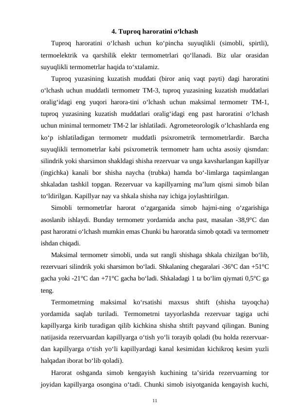 4. Tuproq haroratini o‘lchash
Tuproq  haroratini  o‘lchash  uchun  ko‘pincha  suyuqlikli  (simobli,  spirtli),
termoelektrik  va  qarshilik  elektr  termometrlari  qo‘llanadi.  Biz  ular  orasidan
suyuqlikli termometrlar haqida to‘xtalamiz.
Tuproq yuzasining kuzatish muddati (biror aniq vaqt payti)  dagi haroratini
o‘lchash uchun muddatli termometr TM-3, tuproq yuzasining kuzatish muddatlari
oralig‘idagi  eng  yuqori  harora-tini  o‘lchash  uchun  maksimal  termometr  TM-1,
tuproq yuzasining kuzatish muddatlari  oralig‘idagi  eng past  haroratini  o‘lchash
uchun minimal termometr TM-2 lar ishlatiladi. Agrometeorologik o‘lchashlarda eng
ko‘p  ishlatiladigan  termometr  muddatli  psixrometrik  termometrlardir.  Barcha
suyuqlikli termometrlar kabi psixrometrik termometr ham uchta asosiy qismdan:
silindrik yoki sharsimon shakldagi shisha rezervuar va unga kavsharlangan kapillyar
(ingichka) kanali bor shisha naycha (trubka) hamda bo‘-limlarga taqsimlangan
shkaladan tashkil topgan. Rezervuar va kapillyarning ma’lum qismi simob bilan
to‘ldirilgan. Kapillyar nay va shkala shisha nay ichiga joylashtirilgan.
Simobli  termometrlar  harorat  o‘zgarganida  simob  hajmi-ning  o‘zgarishiga
asoslanib ishlaydi. Bunday termometr yordamida ancha past, masalan -38,9°C dan
past haroratni o‘lchash mumkin emas Chunki bu haroratda simob qotadi va termometr
ishdan chiqadi.
Maksimal termometr simobli, unda sut rangli shishaga shkala chizilgan bo‘lib,
rezervuari silindrik yoki sharsimon bo‘ladi. Shkalaning chegaralari -36°C dan +51°C
gacha yoki -21°C dan +71°C gacha bo‘ladi. Shkaladagi 1 ta bo‘lim qiymati 0,5°C ga
teng.
Termometrning  maksimal  ko‘rsatishi  maxsus  shtift  (shisha  tayoqcha)
yordamida  saqlab  turiladi.  Termometrni  tayyorlashda  rezervuar  tagiga  uchi
kapillyarga kirib turadigan qilib kichkina shisha shtift payvand qilingan. Buning
natijasida rezervuardan kapillyarga o‘tish yo‘li torayib qoladi (bu holda rezervuar-
dan kapillyarga o‘tish yo‘li kapillyardagi kanal kesimidan kichikroq kesim yuzli
halqadan iborat bo‘lib qoladi).
Harorat  oshganda  simob  kengayish  kuchining  ta’sirida  rezervuarning  tor
joyidan kapillyarga osongina o‘tadi. Chunki simob isiyotganida kengayish kuchi,
11
