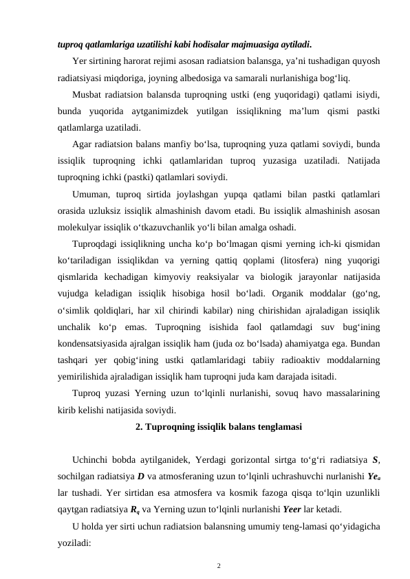 tuproq qatlamlariga uzatilishi kabi hodisalar majmuasiga aytiladi.
Yer sirtining harorat rejimi asosan radiatsion balansga, ya’ni tushadigan quyosh
radiatsiyasi miqdoriga, joyning albedosiga va samarali nurlanishiga bog‘liq.
Musbat radiatsion balansda tuproqning ustki (eng yuqoridagi) qatlami isiydi,
bunda  yuqorida  aytganimizdek  yutilgan  issiqlikning  ma’lum  qismi  pastki
qatlamlarga uzatiladi.
Agar radiatsion balans manfiy bo‘lsa, tuproqning yuza qatlami soviydi, bunda
issiqlik  tuproqning  ichki  qatlamlaridan  tuproq  yuzasiga  uzatiladi.  Natijada
tuproqning ichki (pastki) qatlamlari soviydi.
Umuman,  tuproq  sirtida  joylashgan  yupqa  qatlami  bilan  pastki  qatlamlari
orasida uzluksiz issiqlik almashinish davom etadi. Bu issiqlik almashinish asosan
molekulyar issiqlik o‘tkazuvchanlik yo‘li bilan amalga oshadi.
Tuproqdagi issiqlikning uncha ko‘p bo‘lmagan qismi yerning ich-ki qismidan
ko‘tariladigan  issiqlikdan  va  yerning  qattiq  qoplami  (litosfera)  ning  yuqorigi
qismlarida  kechadigan  kimyoviy  reaksiyalar  va  biologik  jarayonlar  natijasida
vujudga  keladigan  issiqlik  hisobiga  hosil  bo‘ladi.  Organik  moddalar  (go‘ng,
o‘simlik qoldiqlari, har xil chirindi kabilar) ning chirishidan ajraladigan issiqlik
unchalik  ko‘p  emas.  Tuproqning  isishida  faol  qatlamdagi  suv  bug‘ining
kondensatsiyasida ajralgan issiqlik ham (juda oz bo‘lsada) ahamiyatga ega. Bundan
tashqari  yer  qobig‘ining  ustki  qatlamlaridagi  tabiiy  radioaktiv  moddalarning
yemirilishida ajraladigan issiqlik ham tuproqni juda kam darajada isitadi. 
Tuproq yuzasi Yerning uzun to‘lqinli nurlanishi, sovuq havo massalarining
kirib kelishi natijasida soviydi.
2. Tuproqning issiqlik balans tenglamasi
Uchinchi bobda aytilganidek, Yerdagi gorizontal sirtga to‘g‘ri radiatsiya  S,
sochilgan radiatsiya D va atmosferaning uzun to‘lqinli uchrashuvchi nurlanishi Yea
lar tushadi. Yer sirtidan esa atmosfera va kosmik fazoga qisqa to‘lqin uzunlikli
qaytgan radiatsiya Rq va Yerning uzun to‘lqinli nurlanishi Yeer lar ketadi.
U holda yer sirti uchun radiatsion balansning umumiy teng-lamasi qo‘yidagicha
yoziladi:
2
