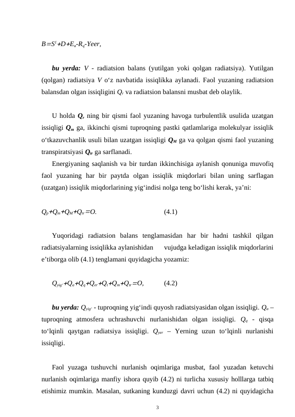 BS1DEa-Rq-Yeer,
bu yerda: V  - radiatsion balans (yutilgan yoki qolgan radiatsiya). Yutilgan
(qolgan) radiatsiya V o‘z navbatida issiqlikka aylanadi. Faol yuzaning radiatsion
balansdan olgan issiqligini Qr va radiatsion balansni musbat deb olaylik.
U holda Qr ning bir qismi faol yuzaning havoga turbulentlik usulida uzatgan
issiqligi Qm ga, ikkinchi qismi tuproqning pastki qatlamlariga molekulyar issiqlik
o‘tkazuvchanlik usuli bilan uzatgan issiqligi QM ga va qolgan qismi faol yuzaning
transpiratsiyasi Qtr ga sarflanadi.
Energiyaning saqlanish va bir turdan ikkinchisiga aylanish qonuniga muvofiq
faol  yuzaning  har  bir  paytda  olgan  issiqlik  miqdorlari  bilan  uning  sarflagan
(uzatgan) issiqlik miqdorlarining yig‘indisi nolga teng bo‘lishi kerak, ya’ni:
QpQmQMQtrO.
(4.1)
Yuqoridagi  radiatsion  balans  tenglamasidan  har  bir  hadni  tashkil  qilgan
radiatsiyalarning issiqlikka aylanishidan      vujudga keladigan issiqlik miqdorlarini
e’tiborga olib (4.1) tenglamani quyidagicha yozamiz:
Qyig‘QaQqQerQtQmQtrO,
(4.2)
bu yerda: Qyig‘ - tuproqning yig‘indi quyosh radiatsiyasidan olgan issiqligi. Qa –
tuproqning  atmosfera  uchrashuvchi  nurlanishidan  olgan  issiqligi.  Qq -  qisqa
to‘lqinli  qaytgan  radiatsiya  issiqligi.  Qyer –  Yerning  uzun  to‘lqinli  nurlanishi
issiqligi.
Faol yuzaga tushuvchi  nurlanish oqimlariga musbat, faol yuzadan ketuvchi
nurlanish oqimlariga manfiy ishora quyib (4.2) ni turlicha xususiy holllarga tatbiq
etishimiz mumkin. Masalan, sutkaning kunduzgi davri uchun (4.2) ni quyidagicha
3
