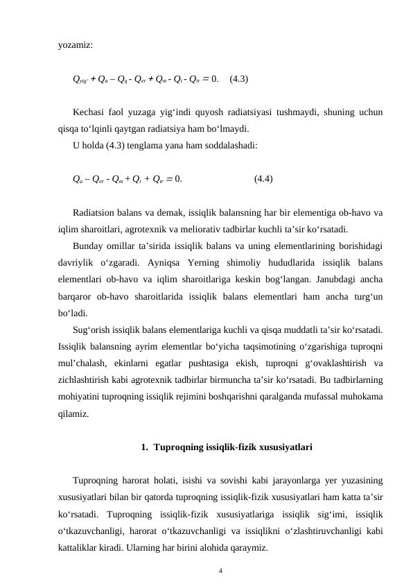 yozamiz:
Qyig‘  Qa – Qq - Qer  Qm - Qt - Qtr  0.
(4.3)
Kechasi faol yuzaga yig‘indi quyosh radiatsiyasi tushmaydi, shuning uchun
qisqa to‘lqinli qaytgan radiatsiya ham bo‘lmaydi.
U holda (4.3) tenglama yana ham soddalashadi:
Qa – Qer - Qm + Qt  + Qtr  0.
(4.4)
Radiatsion balans va demak, issiqlik balansning har bir elementiga ob-havo va
iqlim sharoitlari, agrotexnik va meliorativ tadbirlar kuchli ta’sir ko‘rsatadi.
Bunday omillar ta’sirida issiqlik balans va uning elementlarining borishidagi
davriylik  o‘zgaradi.  Ayniqsa  Yerning  shimoliy  hududlarida  issiqlik  balans
elementlari ob-havo va iqlim sharoitlariga keskin bog‘langan. Janubdagi ancha
barqaror  ob-havo  sharoitlarida  issiqlik  balans  elementlari  ham  ancha  turg‘un
bo‘ladi. 
Sug‘orish issiqlik balans elementlariga kuchli va qisqa muddatli ta’sir ko‘rsatadi.
Issiqlik balansning ayrim elementlar bo‘yicha taqsimotining o‘zgarishiga tuproqni
mul’chalash,  ekinlarni  egatlar  pushtasiga  ekish,  tuproqni  g‘ovaklashtirish  va
zichlashtirish kabi agrotexnik tadbirlar birmuncha ta’sir ko‘rsatadi. Bu tadbirlarning
mohiyatini tuproqning issiqlik rejimini boshqarishni qaralganda mufassal muhokama
qilamiz.
1. Tuproqning issiqlik-fizik xususiyatlari
Tuproqning harorat holati,  isishi va sovishi kabi jarayonlarga yer yuzasining
xususiyatlari bilan bir qatorda tuproqning issiqlik-fizik xususiyatlari ham katta ta’sir
ko‘rsatadi.  Tuproqning issiqlik-fizik xususiyatlariga issiqlik sig‘imi,  issiqlik
o‘tkazuvchanligi,  harorat o‘tkazuvchanligi va issiqlikni o‘zlashtiruvchanligi kabi
kattaliklar kiradi. Ularning har birini alohida qaraymiz.
4
