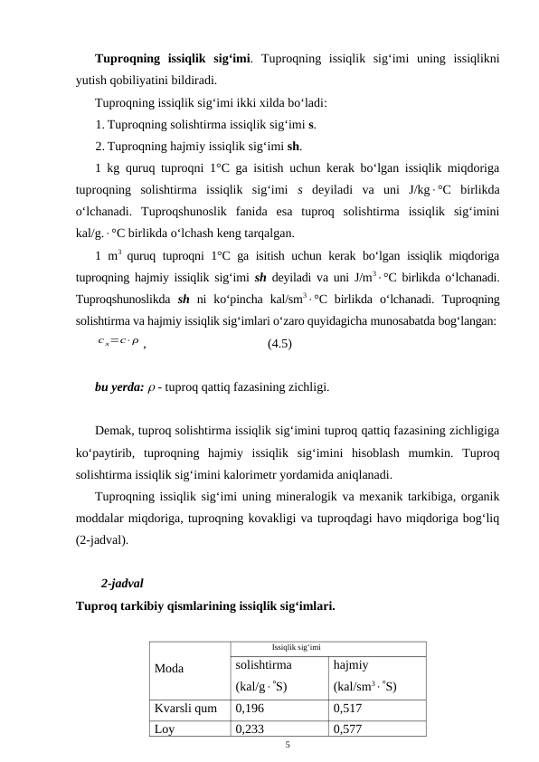 Tuproqning  issiqlik  sig‘imi.  Tuproqning  issiqlik  sig‘imi  uning  issiqlikni
yutish qobiliyatini bildiradi.
Tuproqning issiqlik sig‘imi ikki xilda bo‘ladi:
1. Tuproqning solishtirma issiqlik sig‘imi s.
2. Tuproqning hajmiy issiqlik sig‘imi sh.
1 kg quruq tuproqni 1°C ga isitish uchun kerak bo‘lgan issiqlik miqdoriga
tuproqning  solishtirma  issiqlik  sig‘imi  s deyiladi  va  uni  J/kg°C  birlikda
o‘lchanadi.  Tuproqshunoslik  fanida  esa  tuproq  solishtirma  issiqlik  sig‘imini
kal/g.°C birlikda o‘lchash keng tarqalgan.
1 m3  quruq tuproqni 1°C ga isitish uchun kerak bo‘lgan issiqlik miqdoriga
tuproqning hajmiy issiqlik sig‘imi  sh deyiladi va uni J/m3°C birlikda o‘lchanadi.
Tuproqshunoslikda  sh ni  ko‘pincha  kal/sm3°C  birlikda  o‘lchanadi.  Tuproqning
solishtirma va hajmiy issiqlik sig‘imlari o‘zaro quyidagicha munosabatda bog‘langan:
с х=с⋅ρ ,
(4.5)
bu yerda:  - tuproq qattiq fazasining zichligi.
Demak, tuproq solishtirma issiqlik sig‘imini tuproq qattiq fazasining zichligiga
ko‘paytirib,  tuproqning  hajmiy  issiqlik  sig‘imini  hisoblash  mumkin.  Tuproq
solishtirma issiqlik sig‘imini kalorimetr yordamida aniqlanadi.
Tuproqning issiqlik sig‘imi uning mineralogik va mexanik tarkibiga, organik
moddalar miqdoriga, tuproqning kovakligi va tuproqdagi havo miqdoriga bog‘liq
(2-jadval).
2-jadval
Tuproq tarkibiy qismlarining issiqlik sig‘imlari.
Moda
Issiqlik sig‘imi
solishtirma
(kal/gS)
hajmiy
(kal/sm3S)
Kvarsli qum
0,196
0,517
Loy
0,233
0,577
5
