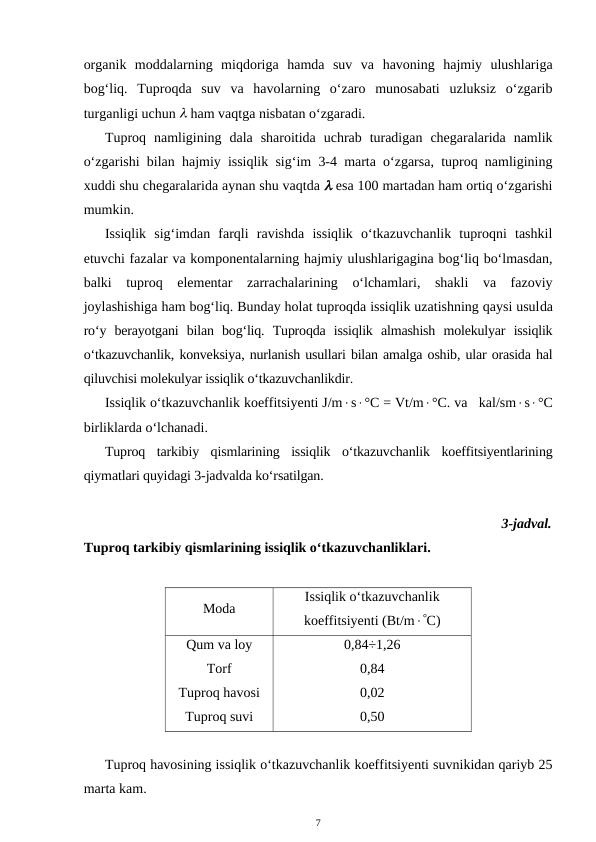 organik  moddalarning  miqdoriga  hamda  suv  va  havoning  hajmiy  ulushlariga
bog‘liq.  Tuproqda  suv  va  havolarning  o‘zaro  munosabati  uzluksiz  o‘zgarib
turganligi uchun  ham vaqtga nisbatan o‘zgaradi.
Tuproq  namligining  dala  sharoitida  uchrab  turadigan  chegaralarida  namlik
o‘zgarishi bilan hajmiy issiqlik sig‘im 3-4 marta o‘zgarsa, tuproq namligining
xuddi shu chegaralarida aynan shu vaqtda  esa 100 martadan ham ortiq o‘zgarishi
mumkin.
Issiqlik  sig‘imdan  farqli  ravishda  issiqlik  o‘tkazuvchanlik  tuproqni  tashkil
etuvchi fazalar va komponentalarning hajmiy ulushlarigagina bog‘liq bo‘lmasdan,
balki  tuproq  elementar  zarrachalarining  o‘lchamlari,  shakli  va  fazoviy
joylashishiga ham bog‘liq. Bunday holat tuproqda issiqlik uzatishning qaysi usulda
ro‘y  berayotgani  bilan  bog‘liq.  Tuproqda  issiqlik  almashish  molekulyar  issiqlik
o‘tkazuvchanlik, konveksiya, nurlanish usullari bilan amalga oshib, ular orasida hal
qiluvchisi molekulyar issiqlik o‘tkazuvchanlikdir.
Issiqlik o‘tkazuvchanlik koeffitsiyenti J/ms°C = Vt/m°C. va   kal/sms°C
birliklarda o‘lchanadi.
Tuproq  tarkibiy  qismlarining  issiqlik  o‘tkazuvchanlik  koeffitsiyentlarining
qiymatlari quyidagi 3-jadvalda ko‘rsatilgan.
3-jadval.
Tuproq tarkibiy qismlarining issiqlik o‘tkazuvchanliklari.
Moda
Issiqlik o‘tkazuvchanlik
koeffitsiyenti (Bt/mC)
Qum va loy
Torf
Tuproq havosi
Tuproq suvi
0,84÷1,26
0,84
0,02
0,50
Tuproq havosining issiqlik o‘tkazuvchanlik koeffitsiyenti suvnikidan qariyb 25
marta kam.
7
