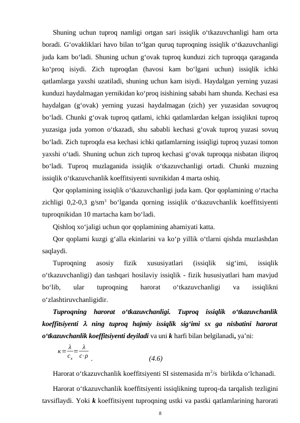 Shuning uchun tuproq namligi ortgan sari issiqlik o‘tkazuvchanligi ham orta
boradi. G‘ovakliklari havo bilan to‘lgan quruq tuproqning issiqlik o‘tkazuvchanligi
juda kam bo‘ladi. Shuning uchun g‘ovak tuproq kunduzi zich tuproqqa qaraganda
ko‘proq  isiydi.  Zich  tuproqdan  (havosi  kam  bo‘lgani  uchun)  issiqlik  ichki
qatlamlarga yaxshi uzatiladi, shuning uchun kam isiydi. Haydalgan yerning yuzasi
kunduzi haydalmagan yernikidan ko‘proq isishining sababi ham shunda. Kechasi esa
haydalgan (g‘ovak) yerning yuzasi haydalmagan (zich) yer yuzasidan sovuqroq
bo‘ladi. Chunki g‘ovak tuproq qatlami, ichki qatlamlardan kelgan issiqlikni tuproq
yuzasiga juda yomon o‘tkazadi, shu sababli kechasi g‘ovak tuproq yuzasi sovuq
bo‘ladi. Zich tuproqda esa kechasi ichki qatlamlarning issiqligi tuproq yuzasi tomon
yaxshi o‘tadi. Shuning uchun zich tuproq kechasi g‘ovak tuproqqa nisbatan iliqroq
bo‘ladi.  Tuproq  muzlaganida  issiqlik  o‘tkazuvchanligi  ortadi.  Chunki  muzning
issiqlik o‘tkazuvchanlik koeffitsiyenti suvnikidan 4 marta oshiq.
Qor qoplamining issiqlik o‘tkazuvchanligi juda kam. Qor qoplamining o‘rtacha
zichligi 0,2-0,3 g/sm3 bo‘lganda qorning issiqlik o‘tkazuvchanlik koeffitsiyenti
tuproqnikidan 10 martacha kam bo‘ladi.
Qishloq xo‘jaligi uchun qor qoplamining ahamiyati katta.
Qor qoplami kuzgi g‘alla ekinlarini va ko‘p yillik o‘tlarni qishda muzlashdan
saqlaydi. 
Tuproqning  asosiy  fizik  xususiyatlari  (issiqlik  sig‘imi,  issiqlik
o‘tkazuvchanligi) dan tashqari hosilaviy issiqlik - fizik hususiyatlari ham mavjud
bo‘lib,  ular  tuproqning  harorat  o‘tkazuvchanligi  va  issiqlikni
o‘zlashtiruvchanligidir.
Tuproqning  harorat  o‘tkazuvchanligi.  Tuproq  issiqlik  o‘tkazuvchanlik
koeffitsiyenti   ning  tuproq  hajmiy  issiqlik  sig‘imi  sx  ga  nisbatini  harorat
o‘tkazuvchanlik koeffitsiyenti deyiladi va uni k harfi bilan belgilanadi, ya’ni:
к= λ
сх
= λ
с⋅ρ .
(4.6)
Harorat o‘tkazuvchanlik koeffitsiyenti SI sistemasida m2/s  birlikda o‘lchanadi.
Harorat o‘tkazuvchanlik koeffitsiyenti issiqlikning tuproq-da tarqalish tezligini
tavsiflaydi. Yoki k koeffitsiyent tuproqning ustki va pastki qatlamlarining harorati
8
