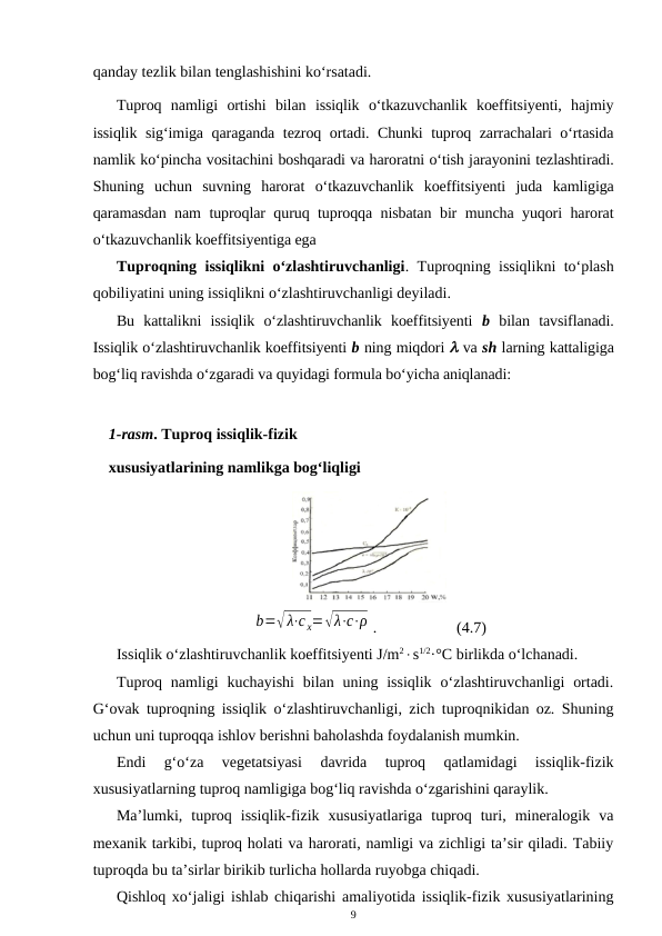 qanday tezlik bilan tenglashishini ko‘rsatadi.
Tuproq  namligi  ortishi  bilan  issiqlik  o‘tkazuvchanlik  koeffitsiyenti,  hajmiy
issiqlik sig‘imiga qaraganda tezroq ortadi. Chunki tuproq zarrachalari o‘rtasida
namlik ko‘pincha vositachini boshqaradi va haroratni o‘tish jarayonini tezlashtiradi.
Shuning  uchun  suvning  harorat  o‘tkazuvchanlik  koeffitsiyenti  juda  kamligiga
qaramasdan nam tuproqlar quruq tuproqqa nisbatan bir muncha yuqori harorat
o‘tkazuvchanlik koeffitsiyentiga ega 
Tuproqning issiqlikni o‘zlashtiruvchanligi. Tuproqning issiqlikni to‘plash
qobiliyatini uning issiqlikni o‘zlashtiruvchanligi deyiladi.
Bu  kattalikni  issiqlik  o‘zlashtiruvchanlik  koeffitsiyenti  b bilan  tavsiflanadi.
Issiqlik o‘zlashtiruvchanlik koeffitsiyenti b ning miqdori  va sh larning kattaligiga
bog‘liq ravishda o‘zgaradi va quyidagi formula bo‘yicha aniqlanadi:
1-rasm. Tuproq issiqlik-fizik
xususiyatlarining namlikga bog‘liqligi
b=√ λ⋅с х=√λ⋅с⋅ρ .
(4.7)
Issiqlik o‘zlashtiruvchanlik koeffitsiyenti J/m2s1/2·°C birlikda o‘lchanadi.
Tuproq namligi  kuchayishi  bilan  uning  issiqlik  o‘zlashtiruvchanligi  ortadi.
G‘ovak tuproqning issiqlik o‘zlashtiruvchanligi, zich tuproqnikidan oz. Shuning
uchun uni tuproqqa ishlov berishni baholashda foydalanish mumkin.
Endi  g‘o‘za  vegetatsiyasi  davrida  tuproq  qatlamidagi  issiqlik-fizik
xususiyatlarning tuproq namligiga bog‘liq ravishda o‘zgarishini qaraylik.
Ma’lumki,  tuproq  issiqlik-fizik  xususiyatlariga  tuproq  turi,  mineralogik  va
mexanik tarkibi, tuproq holati va harorati, namligi va zichligi ta’sir qiladi. Tabiiy
tuproqda bu ta’sirlar birikib turlicha hollarda ruyobga chiqadi.
Qishloq xo‘jaligi ishlab chiqarishi amaliyotida issiqlik-fizik xususiyatlarining
9
