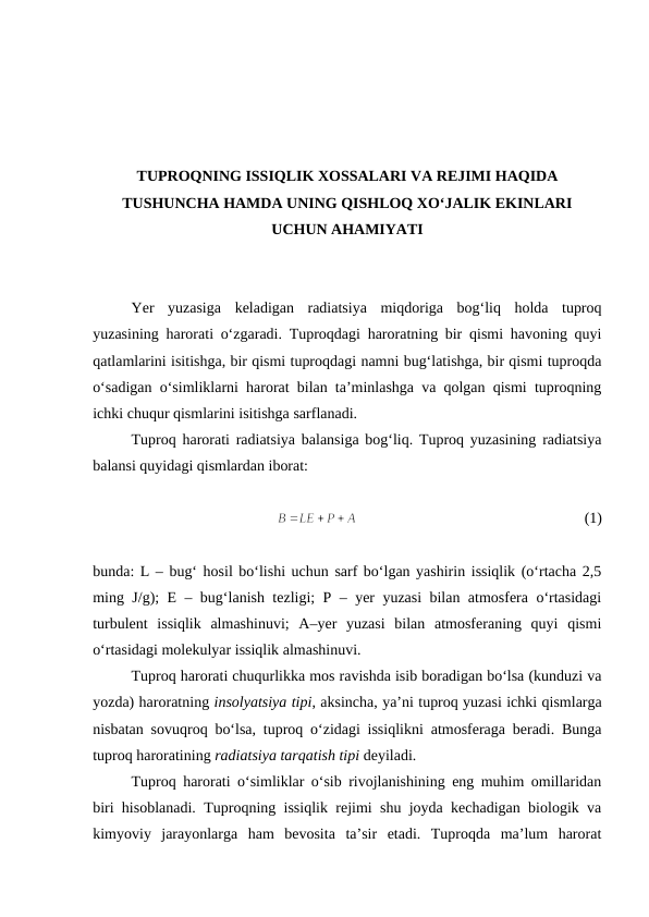TUPROQNING ISSIQLIK XOSSALARI VA REJIMI HAQIDA
TUSHUNCHA HAMDA UNING QISHLOQ XO‘JALIK EKINLARI
UCHUN AHAMIYATI
Yer  yuzasiga  keladigan  radiatsiya  miqdoriga  bog‘liq  holda  tuproq
yuzasining harorati o‘zgaradi. Tuproqdagi haroratning bir qismi havoning quyi
qatlamlarini isitishga, bir qismi tuproqdagi namni bug‘latishga, bir qismi tuproqda
o‘sadigan o‘simliklarni harorat bilan ta’minlashga va qolgan qismi tuproqning
ichki chuqur qismlarini isitishga sarflanadi.
Tuproq harorati radiatsiya balansiga bog‘liq. Tuproq yuzasining radiatsiya
balansi quyidagi qismlardan iborat:
(1)
bunda: L – bug‘ hosil bo‘lishi uchun sarf bo‘lgan yashirin issiqlik (o‘rtacha 2,5
ming J/g); E – bug‘lanish tezligi; P – yer yuzasi bilan atmosfera o‘rtasidagi
turbulent  issiqlik  almashinuvi;  A–yer  yuzasi  bilan  atmosferaning  quyi  qismi
o‘rtasidagi molekulyar issiqlik almashinuvi.
Tuproq harorati chuqurlikka mos ravishda isib boradigan bo‘lsa (kunduzi va
yozda) haroratning insolyatsiya tipi, aksincha, ya’ni tuproq yuzasi ichki qismlarga
nisbatan sovuqroq bo‘lsa, tuproq o‘zidagi issiqlikni atmosferaga beradi. Bunga
tuproq haroratining radiatsiya tarqatish tipi deyiladi.
Tuproq harorati o‘simliklar o‘sib rivojlanishining eng muhim omillaridan
biri hisoblanadi. Tuproqning issiqlik rejimi shu joyda kechadigan biologik va
kimyoviy  jarayonlarga  ham  bevosita  ta’sir  etadi.  Tuproqda  ma’lum  harorat
