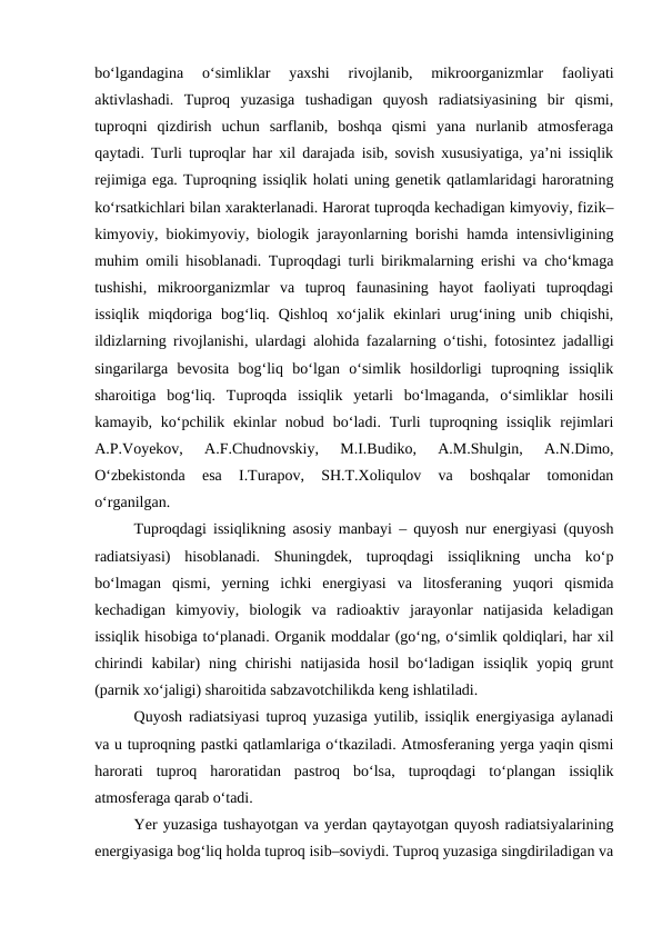 bo‘lgandagina  o‘simliklar  yaxshi  rivojlanib,  mikroorganizmlar  faoliyati
aktivlashadi.  Tuproq  yuzasiga  tushadigan  quyosh  radiatsiyasining  bir  qismi,
tuproqni  qizdirish  uchun  sarflanib,  boshqa  qismi  yana  nurlanib  atmosferaga
qaytadi. Turli tuproqlar har xil darajada isib, sovish xususiyatiga, ya’ni issiqlik
rejimiga ega. Tuproqning issiqlik holati uning genetik qatlamlaridagi haroratning
ko‘rsatkichlari bilan xarakterlanadi. Harorat tuproqda kechadigan kimyoviy, fizik–
kimyoviy, biokimyoviy, biologik jarayonlarning borishi hamda intensivligining
muhim omili hisoblanadi. Tuproqdagi turli birikmalarning erishi va cho‘kmaga
tushishi,  mikroorganizmlar  va  tuproq  faunasining  hayot  faoliyati  tuproqdagi
issiqlik  miqdoriga  bog‘liq.  Qishloq  xo‘jalik  ekinlari  urug‘ining  unib  chiqishi,
ildizlarning rivojlanishi, ulardagi alohida fazalarning o‘tishi, fotosintez jadalligi
singarilarga  bevosita  bog‘liq  bo‘lgan  o‘simlik  hosildorligi  tuproqning  issiqlik
sharoitiga  bog‘liq.  Tuproqda  issiqlik  yetarli  bo‘lmaganda,  o‘simliklar  hosili
kamayib,  ko‘pchilik  ekinlar  nobud  bo‘ladi.  Turli  tuproqning  issiqlik  rejimlari
A.P.Voyekov,  A.F.Chudnovskiy,  M.I.Budiko,  A.M.Shulgin,  A.N.Dimo,
O‘zbekistonda  esa  I.Turapov,  SH.T.Xoliqulov  va  boshqalar  tomonidan
o‘rganilgan.
Tuproqdagi issiqlikning asosiy manbayi – quyosh nur energiyasi (quyosh
radiatsiyasi)  hisoblanadi.  Shuningdek,  tuproqdagi  issiqlikning  uncha  ko‘p
bo‘lmagan  qismi,  yerning  ichki  energiyasi  va  litosferaning  yuqori  qismida
kechadigan  kimyoviy,  biologik  va  radioaktiv  jarayonlar  natijasida  keladigan
issiqlik hisobiga to‘planadi. Organik moddalar (go‘ng, o‘simlik qoldiqlari, har xil
chirindi  kabilar)  ning  chirishi  natijasida  hosil  bo‘ladigan  issiqlik  yopiq  grunt
(parnik xo‘jaligi) sharoitida sabzavotchilikda keng ishlatiladi.
Quyosh radiatsiyasi tuproq yuzasiga yutilib, issiqlik energiyasiga aylanadi
va u tuproqning pastki qatlamlariga o‘tkaziladi. Atmosferaning yerga yaqin qismi
harorati  tuproq  haroratidan  pastroq  bo‘lsa,  tuproqdagi  to‘plangan  issiqlik
atmosferaga qarab o‘tadi.
Yer yuzasiga tushayotgan va yerdan qaytayotgan quyosh radiatsiyalarining
energiyasiga bog‘liq holda tuproq isib–soviydi. Tuproq yuzasiga singdiriladigan va
