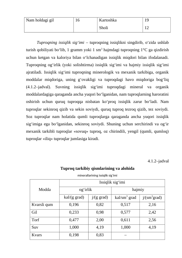 Nam holdagi gil
16
Kartoshka 
Sholi 
19
12
Tuproqning issiqlik sig‘imi – tuproqning issiqlikni singdirib, o‘zida ushlab
turish qobiliyati bo‘lib, 1 gramm yoki 1 sm3 hajmdagi tuproqning 1°C ga qizdirish
uchun ketgan va kaloriya bilan o‘lchanadigan issiqlik miqdori bilan ifodalanadi.
Tuproqning og‘irlik (yoki solishtirma) issiqlik sig‘imi va hajmiy issiqlik sig‘imi
ajratiladi. Issiqlik sig‘imi tuproqning minerologik va mexanik tarkibiga, organik
moddalar  miqdoriga,  uning  g‘ovakligi  va  tuproqdagi  havo  miqdoriga  bog‘liq
(4.1.2–jadval).  Suvning  issiqlik  sig‘imi  tuproqdagi  mineral  va  organik
moddalardagiga qaraganda ancha yuqori bo‘lganidan, nam tuproqlarning haroratini
oshirish  uchun  quruq  tuproqqa  nisbatan  ko‘proq  issiqlik  zarur  bo‘ladi.  Nam
tuproqlar sekinroq qizib va sekin soviydi, quruq tuproq tezroq qizib, tez soviydi.
Soz tuproqlar nam holatida qumli tuproqlarga qaraganda ancha yuqori issiqlik
sig‘imiga ega bo‘lganidan, sekinroq soviydi. Shuning uchun serchirindi va og‘ir
mexanik tarkibli tuproqlar «sovuq» tuproq, oz chirindili, yengil (qumli, qumloq)
tuproqlar «iliq» tuproqlar jumlasiga kiradi.
 4.1.2–jadval
Tuproq tarkibiy qismlarining va alohida
minerallarining issiqlik sig‘imi
Modda
Issiqlik sig‘imi
og‘irlik
hajmiy 
kal/(g grad)
j/(g grad)
kal/sm3 grad
j/(sm3grad)
Kvarsli qum
0,196
0,82
0,517
2,16
Gil
0,233
0,98
0,577
2,42
Torf
0,477
2,00
0,611
2,56
Suv
1,000
4,19
1,000
4,19
Kvars
0,198
0,83
–
