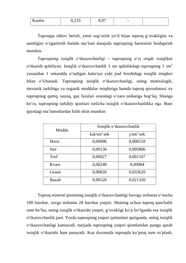 Kaolin
0,233 
0,97
–
Tuproqqa ishlov berish,  yerni sug‘orish yo‘li bilan tuproq g‘ovakligini va
namligini o‘zgartirish hamda ma’lum darajada tuproqning haroratini boshqarish
mumkin.
Tuproqning issiqlik o‘tkazuvchanligi – tuproqning o‘zi orqali issiqlikni
o‘tkazish qobiliyati. Issiqlik o‘tkazuvchanlik 1 sm qalinlikdagi tuproqning 1 sm2
yuzasidan 1 sekundda o‘tadigan  kaloriya yoki  joul hisobidagi issiqlik miqdori
bilan  o‘lchanadi.  Tuproqning  issiqlik  o‘tkazuvchanligi,  uning  mineralogik,
mexanik tarkibiga va organik moddalar miqdoriga hamda tuproq qovushmasi va
tuproqning qattiq, suyuq, gaz fazalari orasidagi o‘zaro nisbatiga bog‘liq. Shunga
ko‘ra, tuproqning tarkibiy qismlari turlicha issiqlik o‘tkazuvchanlikka ega. Buni
quyidagi ma’lumotlardan bilib olish mumkin:
Modda
Issiqlik o‘tkazuvchanlik
kal/sm2 sek
j/sm2 sek
Havo
0,00006
0,000210
Suv
0,00136
0,005866
Torf
0,00027
0,001107
Kvars
0,00240
0,00984
Granit
0,00820
0,033620
Bazalt
0,00520
0,021320
Tuproq mineral qismining issiqlik o‘tkazuvchanligi havoga nisbatan o‘rtacha
100 barobar, suvga nisbatan 28 barobar yuqori. Shuning uchun tuproq qanchalik
nam bo‘lsa, uning issiqlik o‘tkazishi yuqori, g‘ovakligi ko‘p bo‘lganda esa issiqlik
o‘tkazuvchanlik past. Yozda tuproqning yuqori qatlamlari quriganda, uning issiqlik
o‘tkazuvchanligi kamayadi, natijada tuproqning yuqori qismlaridan pastga qarab
issiqlik o‘tkazishi ham pasayadi. Kuz davomida tuproqda ko‘proq nam to‘plash,
