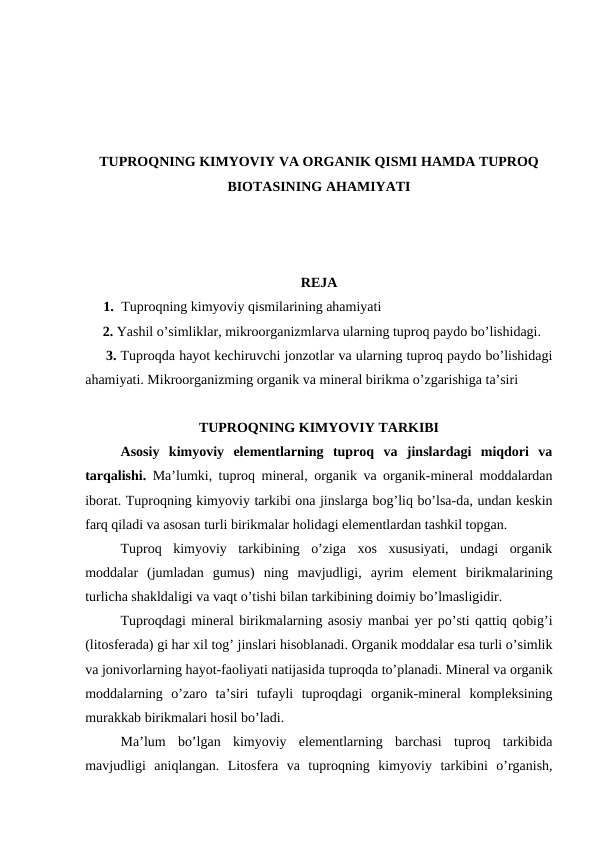 TUPROQNING KIMYOVIY VA ORGANIK QISMI HAMDA TUPROQ
BIOTASINING AHAMIYATI
REJA
1. Tuproqning kimyoviy qismilarining ahamiyati
     2. Yashil o’simliklar, mikroorganizmlarva ularning tuproq paydo bo’lishidagi.
     3. Tuproqda hayot kechiruvchi jonzotlar va ularning tuproq paydo bo’lishidagi
ahamiyati. Mikroorganizming organik va mineral birikma o’zgarishiga ta’siri
TUPROQNING KIMYOVIY TARKIBI
Asosiy  kimyoviy  elementlarning  tuproq  va  jinslardagi  miqdori  va
tarqalishi.  Ma’lumki, tuproq mineral, organik va organik-mineral moddalardan
iborat. Tuproqning kimyoviy tarkibi ona jinslarga bog’liq bo’lsa-da, undan keskin
farq qiladi va asosan turli birikmalar holidagi elementlardan tashkil topgan. 
Tuproq  kimyoviy  tarkibining  o’ziga  xos  xususiyati,  undagi  organik
moddalar  (jumladan  gumus)  ning  mavjudligi,  ayrim  element  birikmalarining
turlicha shakldaligi va vaqt o’tishi bilan tarkibining doimiy bo’lmasligidir.
Tuproqdagi mineral birikmalarning asosiy manbai yer po’sti qattiq qobig’i
(litosferada) gi har xil tog’ jinslari hisoblanadi. Organik moddalar esa turli o’simlik
va jonivorlarning hayot-faoliyati natijasida tuproqda to’planadi. Mineral va organik
moddalarning  o’zaro  ta’siri  tufayli  tuproqdagi  organik-mineral  kompleksining
murakkab birikmalari hosil bo’ladi.
Ma’lum  bo’lgan  kimyoviy  elementlarning  barchasi  tuproq  tarkibida
mavjudligi  aniqlangan.  Litosfera  va  tuproqning  kimyoviy  tarkibini  o’rganish,
