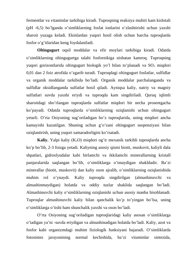 fermentlar va vitaminlar tarkibiga kiradi. Tuproqning reaksiya muhiti kam kislotali
(pH -6,5) bo’lganda o’simliklarning fosfat ionlarini o’zlashtirishi uchun yaxshi
sharoit yuzaga keladi. Ekinlardan yuqori hosil olish uchun barcha tuproqlarda
fosfor o’g’itlaridan keng foydalaniladi.
Oltingugurt oqsil  moddalar  va  efir  moylari  tarkibiga  kiradi.  Odatda
o’simliklarning  oltingugurtga  talabi  fosfornikiga  nisbatan  kamroq.  Tuproqning
yuqori gorizontlarida oltingugurt biologik yo’l bilan to’planadi va SO3 miqdori
0,01 dan 2 foiz atrofida o’zgarib turadi. Tuproqdagi oltingugurt fosfatlar, sulfidlar
va  organik  moddalar  tarkibida  bo’ladi.  Organik  moddalar  parchalanganda  va
sulfidlar oksidlanganda sulfatlar hosil qiladi. Ayniqsa kaliy, natriy va magniy
sulfatlari  suvda  yaxshi  eriydi  va  tuproqda  kam  singdiriladi.  Quruq  iqlimli
sharoitdagi  sho’rlangan  tuproqlarda  sulfatlar  miqdori  bir  necha  prosentgacha
ko’payadi.  Odatda  tuproqlarda  o’simliklarning  oziqlanishi  uchun  oltingugurt
yetarli. O’rta Osiyoning sug’oriladigan bo’z tuproqlarida, uning miqdori ancha
kamayishi  kuzatilgan.  Shuning  uchun  g’o’zani  oltingugurt  suspenziyasi  bilan
oziqlantirish, uning yuqori samaradorligini ko’rsatadi.
Kaliy. Yalpi kaliy (K2O) miqdori og’ir mexanik tarkibli tuproqlarda ancha
ko’p bo’lib, 2-3 foizga yetadi. Kaliyning asosiy qismi biotit, muskovit, kaliyli dala
shpatlari,  gidroslyudalar  kabi  birlamchi  va  ikkilamchi  minerallarning  kristall
panjaralarida  saqlangan  bo’lib,  o’simliklarga  o’tmaydigan  shakldadir.  Ba’zi
minerallar (biotit, muskovit) dan kaliy oson ajralib, o’simliklarning oziqlanishida
muhim  rol  o’ynaydi.  Kaliy  tuproqda  singdirilgan  (almashinuvchi  va
almashinmaydigan)  holatda  va  oddiy  tuzlar  shaklida  saqlangan  bo’ladi.
Almashinuvchi kaliy o’simliklarning oziqlanishi uchun asosiy manba hisoblanadi.
Tuproqlar  almashinuvchi  kaliy  bilan  qanchalik  ko’p  to’yingan  bo’lsa,  uning
o’simliklarga o’tishi ham shunchalik yaxshi va oson bo’ladi.
O’rta Osiyoning sug’oriladigan tuproqlaridagi kaliy asosan o’simliklarga
o’tadigan ya’ni -suvda eriydigan va almashinadigan holatda bo’ladi. Kaliy, azot va
fosfor  kabi organizmdagi muhim  fiziologik funksiyani  bajaradi. O’simliklarda
fotosintez  jarayonining  normal  kechishida,  ba’zi  vitaminlar  sintezida,
