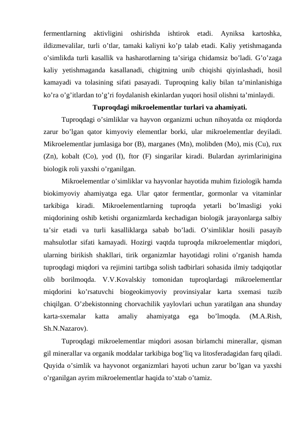 fermentlarning  aktivligini  oshirishda  ishtirok  etadi.  Ayniksa  kartoshka,
ildizmevalilar, turli o’tlar, tamaki kaliyni ko’p talab etadi. Kaliy yetishmaganda
o’simlikda turli kasallik va hasharotlarning ta’siriga chidamsiz bo’ladi. G’o’zaga
kaliy  yetishmaganda  kasallanadi,  chigitning  unib  chiqishi  qiyinlashadi,  hosil
kamayadi va tolasining sifati pasayadi. Tuproqning kaliy bilan ta’minlanishiga
ko’ra o’g’itlardan to’g’ri foydalanish ekinlardan yuqori hosil olishni ta’minlaydi. 
Tuproqdagi mikroelementlar turlari va ahamiyati.
Tuproqdagi o’simliklar va hayvon organizmi uchun nihoyatda oz miqdorda
zarur bo’lgan qator kimyoviy elementlar borki, ular mikroelementlar deyiladi.
Mikroelementlar jumlasiga bor (B), marganes (Mn), molibden (Mo), mis (Cu), rux
(Zn), kobalt (Co), yod (I), ftor (F) singarilar kiradi. Bulardan ayrimlarinigina
biologik roli yaxshi o’rganilgan.
Mikroelementlar o’simliklar va hayvonlar hayotida muhim fiziologik hamda
biokimyoviy  ahamiyatga  ega.  Ular  qator  fermentlar,  gormonlar  va  vitaminlar
tarkibiga  kiradi.  Mikroelementlarning  tuproqda  yetarli  bo’lmasligi  yoki
miqdorining oshib ketishi organizmlarda kechadigan biologik jarayonlarga salbiy
ta’sir  etadi  va  turli  kasalliklarga  sabab  bo’ladi.  O’simliklar  hosili  pasayib
mahsulotlar sifati kamayadi. Hozirgi vaqtda tuproqda mikroelementlar miqdori,
ularning birikish shakllari, tirik organizmlar hayotidagi rolini o’rganish hamda
tuproqdagi miqdori va rejimini tartibga solish tadbirlari sohasida ilmiy tadqiqotlar
olib  borilmoqda.  V.V.Kovalskiy  tomonidan  tuproqlardagi  mikroelementlar
miqdorini  ko’rsatuvchi  biogeokimyoviy  provinsiyalar  karta  sxemasi  tuzib
chiqilgan. O’zbekistonning chorvachilik yaylovlari uchun yaratilgan ana shunday
karta-sxemalar  katta  amaliy  ahamiyatga  ega  bo’lmoqda.  (M.A.Rish,
Sh.N.Nazarov).
Tuproqdagi mikroelementlar miqdori asosan birlamchi minerallar, qisman
gil minerallar va organik moddalar tarkibiga bog’liq va litosferadagidan farq qiladi.
Quyida o’simlik va hayvonot organizmlari hayoti uchun zarur bo’lgan va yaxshi
o’rganilgan ayrim mikroelementlar haqida to’xtab o’tamiz.
