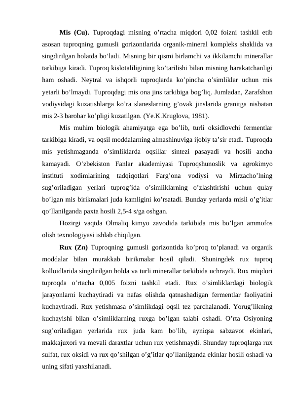 Mis (Cu). Tuproqdagi misning o’rtacha miqdori 0,02 foizni tashkil etib
asosan tuproqning gumusli gorizontlarida organik-mineral kompleks shaklida va
singdirilgan holatda bo’ladi. Misning bir qismi birlamchi va ikkilamchi minerallar
tarkibiga kiradi. Tuproq kislotaliligining ko’tarilishi bilan misning harakatchanligi
ham oshadi. Neytral  va ishqorli  tuproqlarda ko’pincha o’simliklar  uchun mis
yetarli bo’lmaydi. Tuproqdagi mis ona jins tarkibiga bog’liq. Jumladan, Zarafshon
vodiysidagi kuzatishlarga ko’ra slaneslarning g’ovak jinslarida granitga nisbatan
mis 2-3 barobar ko’pligi kuzatilgan. (Ye.K.Kruglova, 1981).
Mis muhim biologik ahamiyatga ega bo’lib, turli oksidlovchi fermentlar
tarkibiga kiradi, va oqsil moddalarning almashinuviga ijobiy ta’sir etadi. Tuproqda
mis  yetishmaganda  o’simliklarda  oqsillar  sintezi  pasayadi  va  hosili  ancha
kamayadi.  O’zbekiston  Fanlar  akademiyasi  Tuproqshunoslik  va  agrokimyo
instituti  xodimlarining  tadqiqotlari  Farg’ona  vodiysi  va  Mirzacho’lning
sug’oriladigan  yerlari  tuprog’ida  o’simliklarning  o’zlashtirishi  uchun  qulay
bo’lgan mis birikmalari juda kamligini ko’rsatadi. Bunday yerlarda misli o’g’itlar
qo’llanilganda paxta hosili 2,5-4 s/ga oshgan.
Hozirgi vaqtda Olmaliq kimyo zavodida tarkibida mis bo’lgan ammofos
olish texnologiyasi ishlab chiqilgan.
Rux (Zn) Tuproqning gumusli gorizontida ko’proq to’planadi va organik
moddalar  bilan  murakkab  birikmalar  hosil  qiladi.  Shuningdek  rux  tuproq
kolloidlarida singdirilgan holda va turli minerallar tarkibida uchraydi. Rux miqdori
tuproqda  o’rtacha  0,005  foizni  tashkil  etadi.  Rux  o’simliklardagi  biologik
jarayonlarni kuchaytiradi va nafas olishda qatnashadigan fermentlar faoliyatini
kuchaytiradi. Rux yetishmasa o’simlikdagi oqsil tez parchalanadi. Yorug’likning
kuchayishi bilan o’simliklarning ruxga bo’lgan talabi oshadi. O’rta Osiyoning
sug’oriladigan  yerlarida  rux  juda  kam  bo’lib,  ayniqsa  sabzavot  ekinlari,
makkajuxori va mevali daraxtlar uchun rux yetishmaydi. Shunday tuproqlarga rux
sulfat, rux oksidi va rux qo’shilgan o’g’itlar qo’llanilganda ekinlar hosili oshadi va
uning sifati yaxshilanadi.
