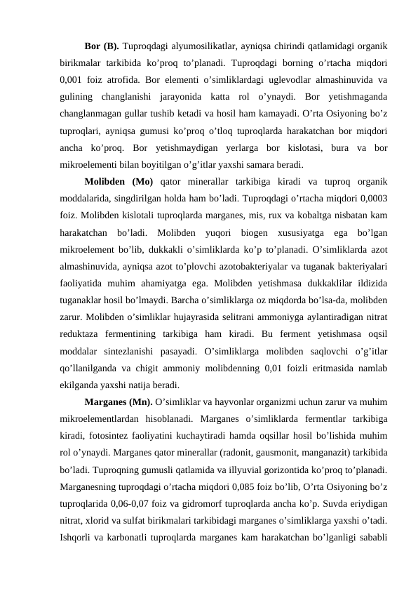 Bor (B). Tuproqdagi alyumosilikatlar, ayniqsa chirindi qatlamidagi organik
birikmalar  tarkibida  ko’proq  to’planadi.  Tuproqdagi  borning  o’rtacha  miqdori
0,001 foiz atrofida. Bor elementi o’simliklardagi uglevodlar almashinuvida va
gulining  changlanishi  jarayonida  katta  rol  o’ynaydi.  Bor  yetishmaganda
changlanmagan gullar tushib ketadi va hosil ham kamayadi. O’rta Osiyoning bo’z
tuproqlari, ayniqsa gumusi ko’proq o’tloq tuproqlarda harakatchan bor miqdori
ancha  ko’proq.  Bor  yetishmaydigan  yerlarga  bor  kislotasi,  bura  va  bor
mikroelementi bilan boyitilgan o’g’itlar yaxshi samara beradi.
Molibden  (Mo) qator  minerallar  tarkibiga  kiradi  va  tuproq  organik
moddalarida, singdirilgan holda ham bo’ladi. Tuproqdagi o’rtacha miqdori 0,0003
foiz. Molibden kislotali tuproqlarda marganes, mis, rux va kobaltga nisbatan kam
harakatchan  bo’ladi.  Molibden  yuqori  biogen  xususiyatga  ega  bo’lgan
mikroelement bo’lib, dukkakli o’simliklarda ko’p to’planadi. O’simliklarda azot
almashinuvida, ayniqsa azot to’plovchi azotobakteriyalar va tuganak bakteriyalari
faoliyatida  muhim  ahamiyatga  ega.  Molibden  yetishmasa  dukkaklilar  ildizida
tuganaklar hosil bo’lmaydi. Barcha o’simliklarga oz miqdorda bo’lsa-da, molibden
zarur. Molibden o’simliklar hujayrasida selitrani ammoniyga aylantiradigan nitrat
reduktaza  fermentining  tarkibiga  ham  kiradi.  Bu  ferment  yetishmasa  oqsil
moddalar  sintezlanishi  pasayadi.  O’simliklarga  molibden  saqlovchi  o’g’itlar
qo’llanilganda va chigit ammoniy molibdenning 0,01 foizli eritmasida namlab
ekilganda yaxshi natija beradi.
Marganes (Mn). O’simliklar va hayvonlar organizmi uchun zarur va muhim
mikroelementlardan  hisoblanadi.  Marganes  o’simliklarda  fermentlar  tarkibiga
kiradi, fotosintez faoliyatini kuchaytiradi hamda oqsillar hosil bo’lishida muhim
rol o’ynaydi. Marganes qator minerallar (radonit, gausmonit, manganazit) tarkibida
bo’ladi. Tuproqning gumusli qatlamida va illyuvial gorizontida ko’proq to’planadi.
Marganesning tuproqdagi o’rtacha miqdori 0,085 foiz bo’lib, O’rta Osiyoning bo’z
tuproqlarida 0,06-0,07 foiz va gidromorf tuproqlarda ancha ko’p. Suvda eriydigan
nitrat, xlorid va sulfat birikmalari tarkibidagi marganes o’simliklarga yaxshi o’tadi.
Ishqorli va karbonatli tuproqlarda marganes kam harakatchan bo’lganligi sababli
