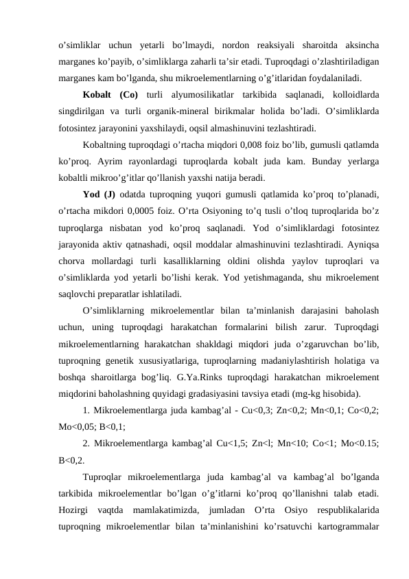 o’simliklar  uchun  yetarli  bo’lmaydi,  nordon  reaksiyali  sharoitda  aksincha
marganes ko’payib, o’simliklarga zaharli ta’sir etadi. Tuproqdagi o’zlashtiriladigan
marganes kam bo’lganda, shu mikroelementlarning o’g’itlaridan foydalaniladi.
Kobalt  (Co) turli  alyumosilikatlar  tarkibida  saqlanadi,  kolloidlarda
singdirilgan  va  turli  organik-mineral  birikmalar  holida  bo’ladi.  O’simliklarda
fotosintez jarayonini yaxshilaydi, oqsil almashinuvini tezlashtiradi. 
Kobaltning tuproqdagi o’rtacha miqdori 0,008 foiz bo’lib, gumusli qatlamda
ko’proq.  Ayrim  rayonlardagi  tuproqlarda  kobalt  juda  kam.  Bunday  yerlarga
kobaltli mikroo’g’itlar qo’llanish yaxshi natija beradi.
Yod (J) odatda tuproqning yuqori gumusli qatlamida ko’proq to’planadi,
o’rtacha mikdori 0,0005 foiz. O’rta Osiyoning to’q tusli o’tloq tuproqlarida bo’z
tuproqlarga  nisbatan  yod  ko’proq  saqlanadi.  Yod  o’simliklardagi  fotosintez
jarayonida aktiv qatnashadi, oqsil moddalar almashinuvini tezlashtiradi. Ayniqsa
chorva  mollardagi  turli  kasalliklarning  oldini  olishda  yaylov  tuproqlari  va
o’simliklarda yod yetarli bo’lishi kerak. Yod yetishmaganda, shu mikroelement
saqlovchi preparatlar ishlatiladi.
O’simliklarning  mikroelementlar  bilan  ta’minlanish  darajasini  baholash
uchun,  uning  tuproqdagi  harakatchan  formalarini  bilish  zarur.  Tuproqdagi
mikroelementlarning  harakatchan  shakldagi  miqdori  juda  o’zgaruvchan  bo’lib,
tuproqning genetik xususiyatlariga, tuproqlarning madaniylashtirish holatiga va
boshqa sharoitlarga bog’liq. G.Ya.Rinks  tuproqdagi  harakatchan mikroelement
miqdorini baholashning quyidagi gradasiyasini tavsiya etadi (mg-kg hisobida).
1. Mikroelementlarga juda kambag’al - Cu<0,3; Zn<0,2; Mn<0,1; Co<0,2;
Mo<0,05; B<0,1;
2. Mikroelementlarga kambag’al Cu<1,5; Zn<l; Mn<10; Co<1; Mo<0.15;
B<0,2.
Tuproqlar  mikroelementlarga  juda  kambag’al  va  kambag’al  bo’lganda
tarkibida  mikroelementlar  bo’lgan  o’g’itlarni  ko’proq  qo’llanishni  talab  etadi.
Hozirgi  vaqtda  mamlakatimizda,  jumladan  O’rta  Osiyo  respublikalarida
tuproqning  mikroelementlar  bilan  ta’minlanishini  ko’rsatuvchi  kartogrammalar
