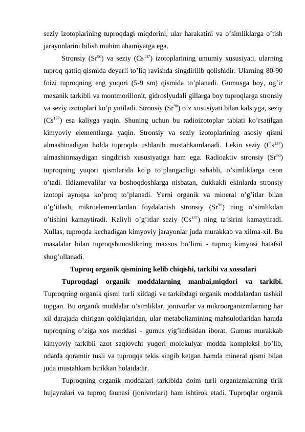 seziy izotoplarining tuproqdagi miqdorini, ular harakatini va o’simliklarga o’tish
jarayonlarini bilish muhim ahamiyatga ega. 
Stronsiy (Sr90) va seziy (Cs137) izotoplarining umumiy xususiyati, ularning
tuproq qattiq qismida deyarli to’liq ravishda singdirilib qolishidir. Ularning 80-90
foizi tuproqning eng yuqori (5-9 sm) qismida to’planadi. Gumusga boy, og’ir
mexanik tarkibli va montmorillonit, gidroslyudali gillarga boy tuproqlarga stronsiy
va seziy izotoplari ko’p yutiladi. Stronsiy (Sr90) o’z xususiyati bilan kalsiyga, seziy
(Cs137) esa kaliyga yaqin. Shuning uchun bu radioizotoplar tabiati ko’rsatilgan
kimyoviy  elementlarga  yaqin.  Stronsiy  va  seziy  izotoplarining  asosiy  qismi
almashinadigan holda tuproqda ushlanib mustahkamlanadi. Lekin seziy (Cs137)
almashinmaydigan  singdirish  xususiyatiga  ham  ega. Radioaktiv  stronsiy (Sr90)
tuproqning  yuqori  qismlarida  ko’p  to’planganligi  sababli,  o’simliklarga  oson
o’tadi. Ildizmevalilar va boshoqdoshlarga nisbatan, dukkakli ekinlarda stronsiy
izotopi  ayniqsa  ko’proq  to’planadi.  Yerni  organik  va  mineral  o’g’itlar  bilan
o’g’itlash,  mikroelementlardan  foydalanish  stronsiy  (Sr90)  ning  o’simlikdan
o’tishini  kamaytiradi. Kaliyli  o’g’itlar  seziy  (Cs137) ning ta’sirini  kamaytiradi.
Xullas, tuproqda kechadigan kimyoviy jarayonlar juda murakkab va xilma-xil. Bu
masalalar bilan tuproqshunoslikning maxsus bo’limi - tuproq kimyosi batafsil
shug’ullanadi.
Tuproq organik qismining kelib chiqishi, tarkibi va xossalari
Tuproqdagi  organik  moddalarning  manbai,miqdori  va  tarkibi.
Tuproqning organik qismi turli xildagi va tarkibdagi organik moddalardan tashkil
topgan. Bu organik moddalar o’simliklar, jonivorlar va mikroorganizmlarning har
xil darajada chirigan qoldiqlaridan, ular metabolizmining mahsulotlaridan hamda
tuproqning o’ziga xos moddasi - gumus yig’indisidan iborat. Gumus murakkab
kimyoviy tarkibli  azot  saqlovchi  yuqori  molekulyar  modda  kompleksi  bo’lib,
odatda qoramtir tusli va tuproqqa tekis singib ketgan hamda mineral qismi bilan
juda mustahkam birikkan holatdadir.
Tuproqning organik moddalari tarkibida doim turli organizmlarning tirik
hujayralari va tuproq faunasi (jonivorlari) ham ishtirok etadi. Tuproqlar organik
