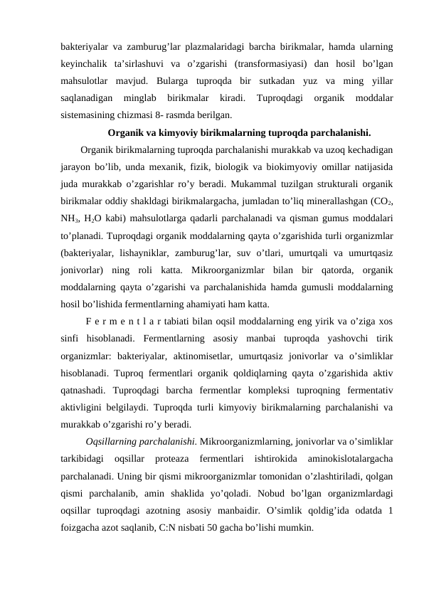 bakteriyalar va zamburug’lar plazmalaridagi barcha birikmalar, hamda ularning
keyinchalik  ta’sirlashuvi  va  o’zgarishi  (transformasiyasi)  dan  hosil  bo’lgan
mahsulotlar  mavjud.  Bularga  tuproqda  bir  sutkadan  yuz  va  ming  yillar
saqlanadigan  minglab  birikmalar  kiradi.  Tuproqdagi  organik  moddalar
sistemasining chizmasi 8- rasmda berilgan.
Organik va kimyoviy birikmalarning tuproqda parchalanishi.
Organik birikmalarning tuproqda parchalanishi murakkab va uzoq kechadigan
jarayon bo’lib, unda mexanik, fizik, biologik va biokimyoviy omillar natijasida
juda murakkab o’zgarishlar ro’y beradi. Mukammal tuzilgan strukturali organik
birikmalar oddiy shakldagi birikmalargacha, jumladan to’liq minerallashgan (CO2,
NH3, H2O kabi) mahsulotlarga qadarli parchalanadi va qisman gumus moddalari
to’planadi. Tuproqdagi organik moddalarning qayta o’zgarishida turli organizmlar
(bakteriyalar,  lishayniklar,  zamburug’lar,  suv  o’tlari,  umurtqali  va  umurtqasiz
jonivorlar)  ning  roli  katta.  Mikroorganizmlar  bilan  bir  qatorda,  organik
moddalarning qayta o’zgarishi va parchalanishida hamda gumusli moddalarning
hosil bo’lishida fermentlarning ahamiyati ham katta.
F e r m e n t l a r tabiati bilan oqsil moddalarning eng yirik va o’ziga xos
sinfi  hisoblanadi.  Fermentlarning  asosiy  manbai  tuproqda  yashovchi  tirik
organizmlar:  bakteriyalar,  aktinomisetlar,  umurtqasiz  jonivorlar  va  o’simliklar
hisoblanadi. Tuproq fermentlari organik qoldiqlarning qayta o’zgarishida aktiv
qatnashadi.  Tuproqdagi  barcha  fermentlar  kompleksi  tuproqning  fermentativ
aktivligini belgilaydi. Tuproqda turli kimyoviy birikmalarning parchalanishi va
murakkab o’zgarishi ro’y beradi.
Oqsillarning parchalanishi. Mikroorganizmlarning, jonivorlar va o’simliklar
tarkibidagi  oqsillar  proteaza  fermentlari  ishtirokida  aminokislotalargacha
parchalanadi. Uning bir qismi mikroorganizmlar tomonidan o’zlashtiriladi, qolgan
qismi  parchalanib,  amin  shaklida  yo’qoladi.  Nobud  bo’lgan  organizmlardagi
oqsillar  tuproqdagi  azotning  asosiy  manbaidir.  O’simlik  qoldig’ida  odatda  1
foizgacha azot saqlanib, C:N nisbati 50 gacha bo’lishi mumkin.
