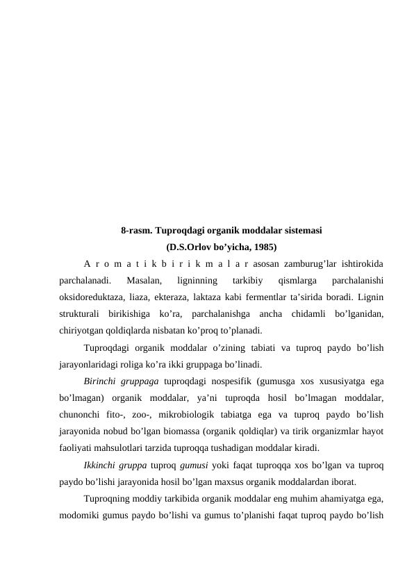 8-rasm. Tuproqdagi organik moddalar sistemasi 
(D.S.Orlov bo’yicha, 1985)
A r o m a t i k b i r i k m a l a r asosan zamburug’lar ishtirokida
parchalanadi.  Masalan,  ligninning  tarkibiy  qismlarga  parchalanishi
oksidoreduktaza, liaza, ekteraza, laktaza kabi fermentlar ta’sirida boradi. Lignin
strukturali  birikishiga  ko’ra,  parchalanishga  ancha  chidamli  bo’lganidan,
chiriyotgan qoldiqlarda nisbatan ko’proq to’planadi. 
Tuproqdagi  organik  moddalar  o’zining  tabiati  va  tuproq  paydo  bo’lish
jarayonlaridagi roliga ko’ra ikki gruppaga bo’linadi.
Birinchi  gruppaga tuproqdagi nospesifik (gumusga xos xususiyatga  ega
bo’lmagan)  organik  moddalar,  ya’ni  tuproqda  hosil  bo’lmagan  moddalar,
chunonchi  fito-,  zoo-,  mikrobiologik  tabiatga  ega  va  tuproq  paydo  bo’lish
jarayonida nobud bo’lgan biomassa (organik qoldiqlar) va tirik organizmlar hayot
faoliyati mahsulotlari tarzida tuproqqa tushadigan moddalar kiradi.
Ikkinchi gruppa tuproq gumusi yoki faqat tuproqqa xos bo’lgan va tuproq
paydo bo’lishi jarayonida hosil bo’lgan maxsus organik moddalardan iborat.
Tuproqning moddiy tarkibida organik moddalar eng muhim ahamiyatga ega,
modomiki gumus paydo bo’lishi va gumus to’planishi faqat tuproq paydo bo’lish
