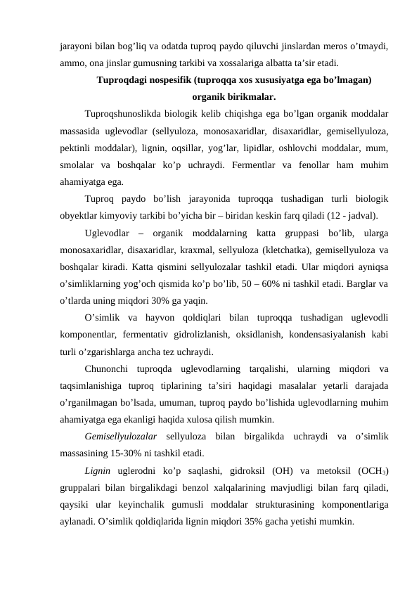 jarayoni bilan bog’liq va odatda tuproq paydo qiluvchi jinslardan meros o’tmaydi,
ammo, ona jinslar gumusning tarkibi va xossalariga albatta ta’sir etadi.
Tuproqdagi nospesifik (tuproqqa xos xususiyatga ega bo’lmagan) 
organik birikmalar.
Tuproqshunoslikda biologik kelib chiqishga ega bo’lgan organik moddalar
massasida  uglevodlar (sellyuloza, monosaxaridlar, disaxaridlar, gemisellyuloza,
pektinli moddalar), lignin, oqsillar, yog’lar, lipidlar, oshlovchi moddalar, mum,
smolalar  va  boshqalar  ko’p  uchraydi.  Fermentlar  va  fenollar  ham  muhim
ahamiyatga ega.
Tuproq  paydo  bo’lish  jarayonida  tuproqqa  tushadigan  turli  biologik
obyektlar kimyoviy tarkibi bo’yicha bir – biridan keskin farq qiladi (12 - jadval).
Uglevodlar  –  organik  moddalarning  katta  gruppasi  bo’lib,  ularga
monosaxaridlar, disaxaridlar, kraxmal, sellyuloza (kletchatka), gemisellyuloza va
boshqalar kiradi. Katta qismini sellyulozalar tashkil etadi. Ular miqdori ayniqsa
o’simliklarning yog’och qismida ko’p bo’lib, 50 – 60% ni tashkil etadi. Barglar va
o’tlarda uning miqdori 30% ga yaqin. 
O’simlik  va  hayvon  qoldiqlari  bilan  tuproqqa  tushadigan  uglevodli
komponentlar,  fermentativ  gidrolizlanish,  oksidlanish,  kondensasiyalanish  kabi
turli o’zgarishlarga ancha tez uchraydi. 
Chunonchi  tuproqda  uglevodlarning  tarqalishi,  ularning  miqdori  va
taqsimlanishiga  tuproq  tiplarining  ta’siri  haqidagi  masalalar  yetarli  darajada
o’rganilmagan bo’lsada, umuman, tuproq paydo bo’lishida uglevodlarning muhim
ahamiyatga ega ekanligi haqida xulosa qilish mumkin.
Gemisellyulozalar sellyuloza  bilan  birgalikda  uchraydi  va  o’simlik
massasining 15-30% ni tashkil etadi.
Lignin uglerodni  ko’p  saqlashi,  gidroksil  (OH)  va  metoksil  (OCH3)
gruppalari bilan birgalikdagi benzol xalqalarining mavjudligi bilan farq qiladi,
qaysiki  ular  keyinchalik  gumusli  moddalar  strukturasining  komponentlariga
aylanadi. O’simlik qoldiqlarida lignin miqdori 35% gacha yetishi mumkin.
